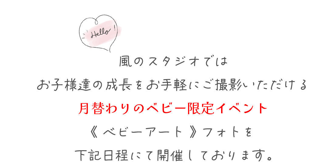風のスタジオでは
お子様達の成長をお手軽にご撮影いただける
月替わりのベビー限定イベント
《 ベビーアート 》 フォトを
下記日程にて開催しております。