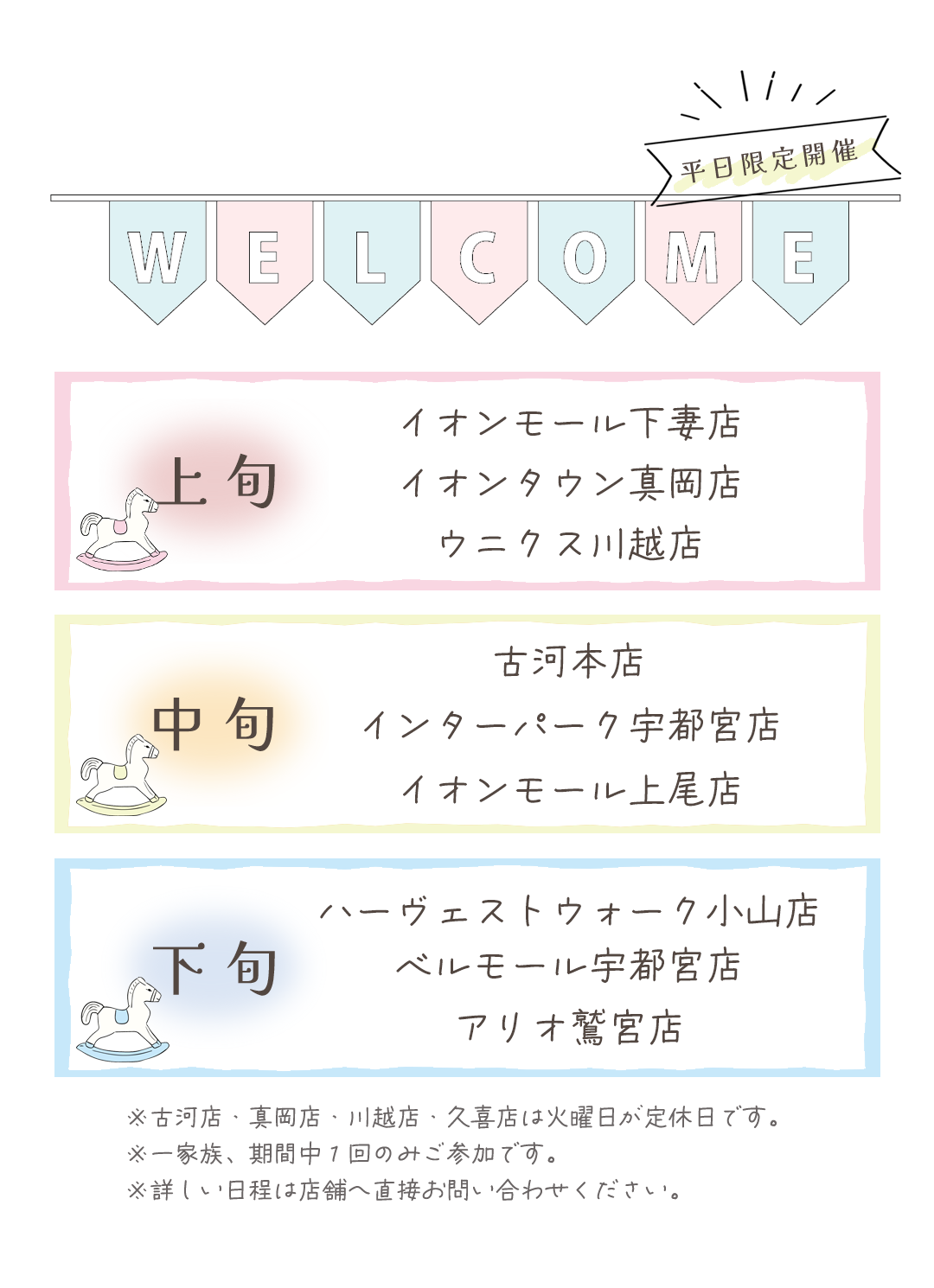 開催情報
上旬開催
イオンモール下妻店
イオンタウン真岡店
ウニクス川越店
中旬
古河本店
インターパーク宇都宮店
イオンモール上尾店
下旬開催
ハーヴェストウォーク宇都宮店
ベルモール宇都宮店
アリオ鷲宮店
※真岡店、川越店、久喜店、古河店は火曜日が定休日です。
※詳しい日程は店舗へ直接お問い合わせ下さい