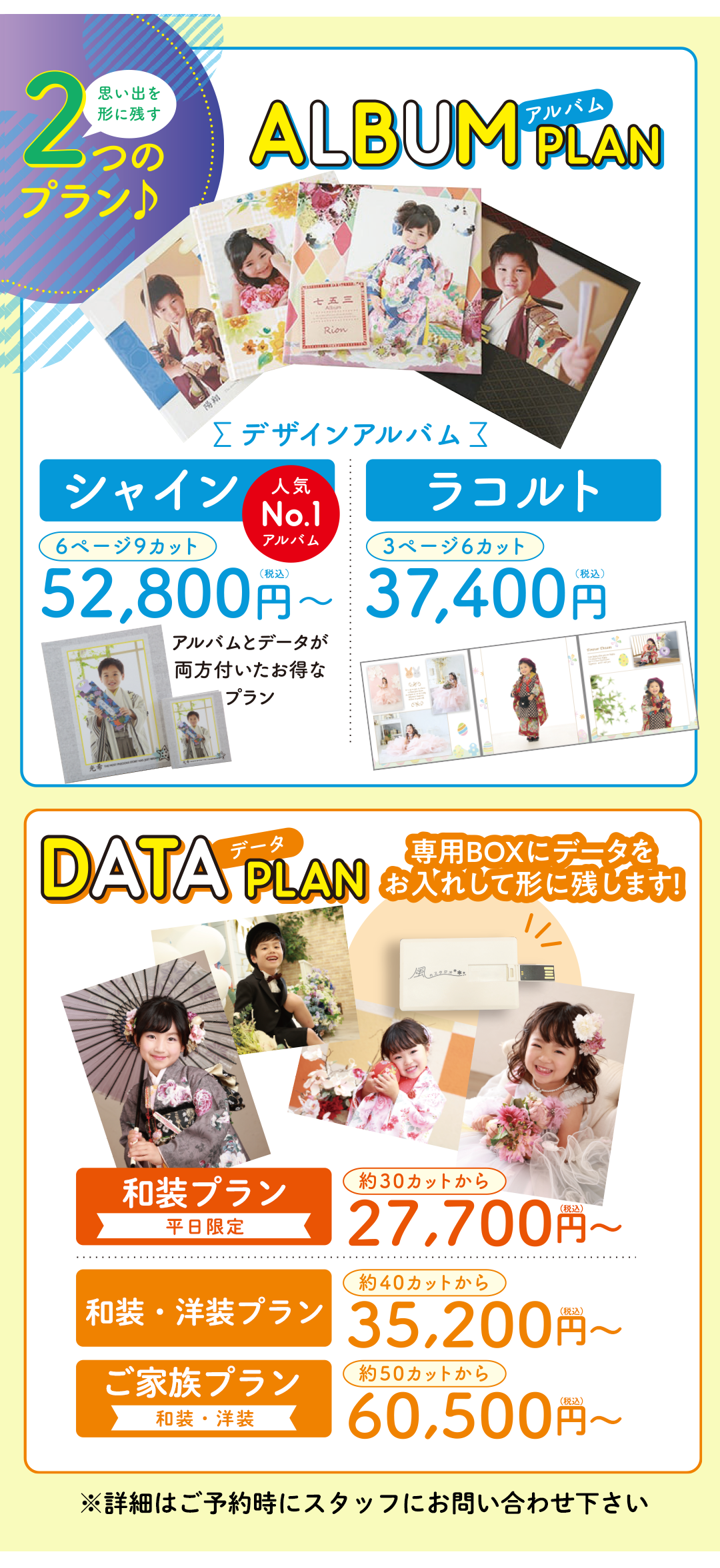 アルバムプラン
選べるデザインがオススメ。シャイン6ページ9カット税込み52800円。ラコルト3ページ6カット37400円。



データプラン
専用BOXにデータをお入れして残します。ご本人プラン和装のみ約30カットから税込み27700円～。ご本人プラン和装・洋装、40カットから35200円～。ご家族プラン和装・洋装50カットから60500円～