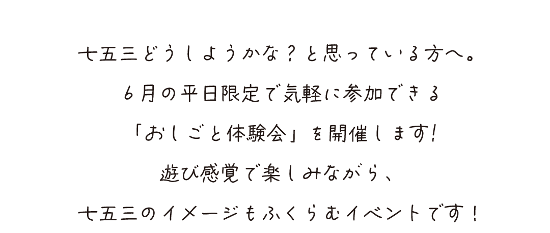 七五三どうしようかな？と思っている方へ。
６月の平日限定で気軽に参加できる
「おしごと体験会」を開催します!
遊び感覚で楽しみながら、
七五三のイメージもふくらむイベントです！