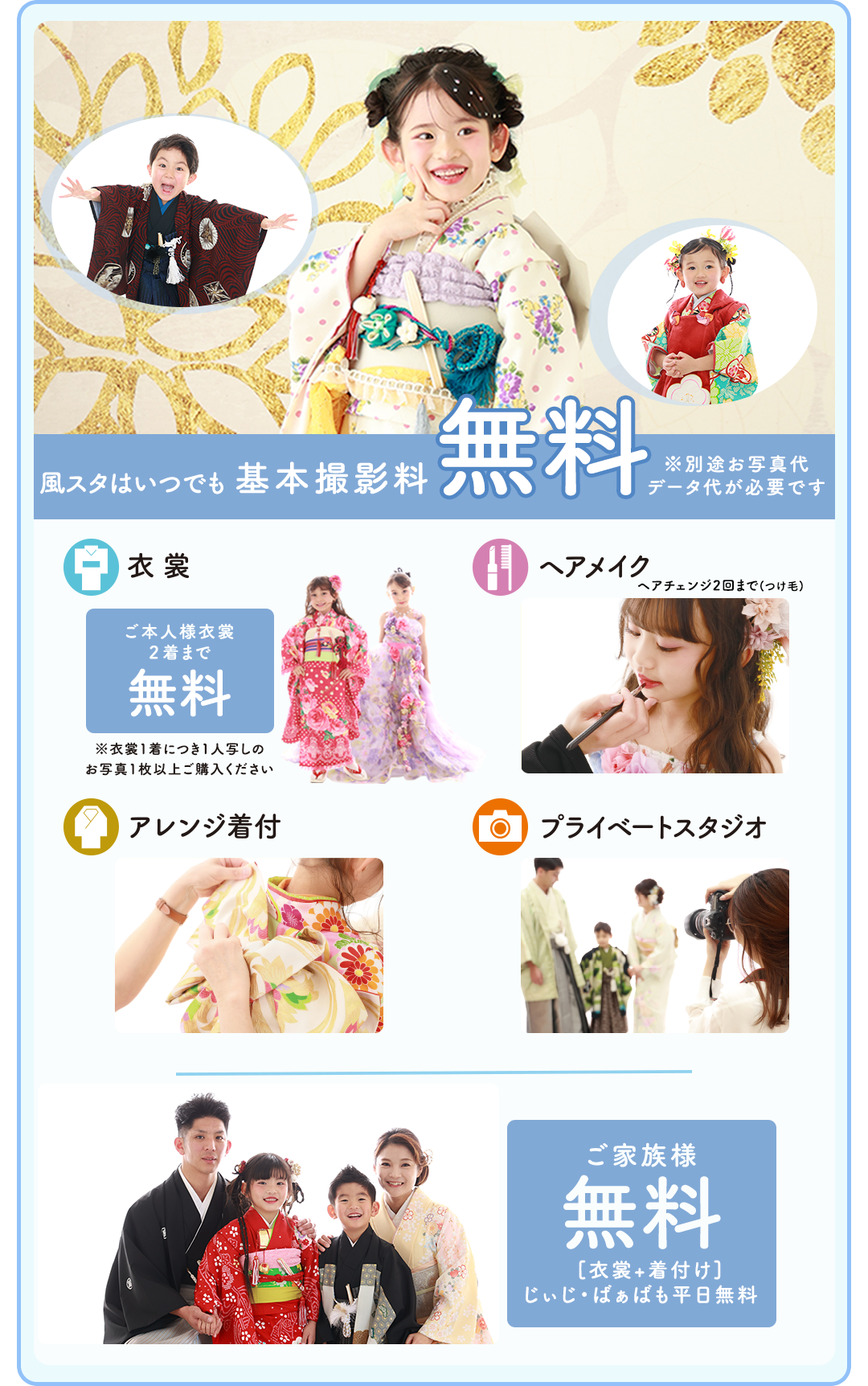 風スタはいつでも基本料金無料。お写真代、データ代が必要です
衣裳はご本人様2着まで無料。衣裳一着に付き一人写しのお写真1枚以上ご購入下さい。
ヘアメイクはヘアチェンジ2回まで。、
アレンジ着付け。
プライベートスタジオ。
ご家族様無料。衣裳着付け付き。じぃじ、ばぁばも平日無料。