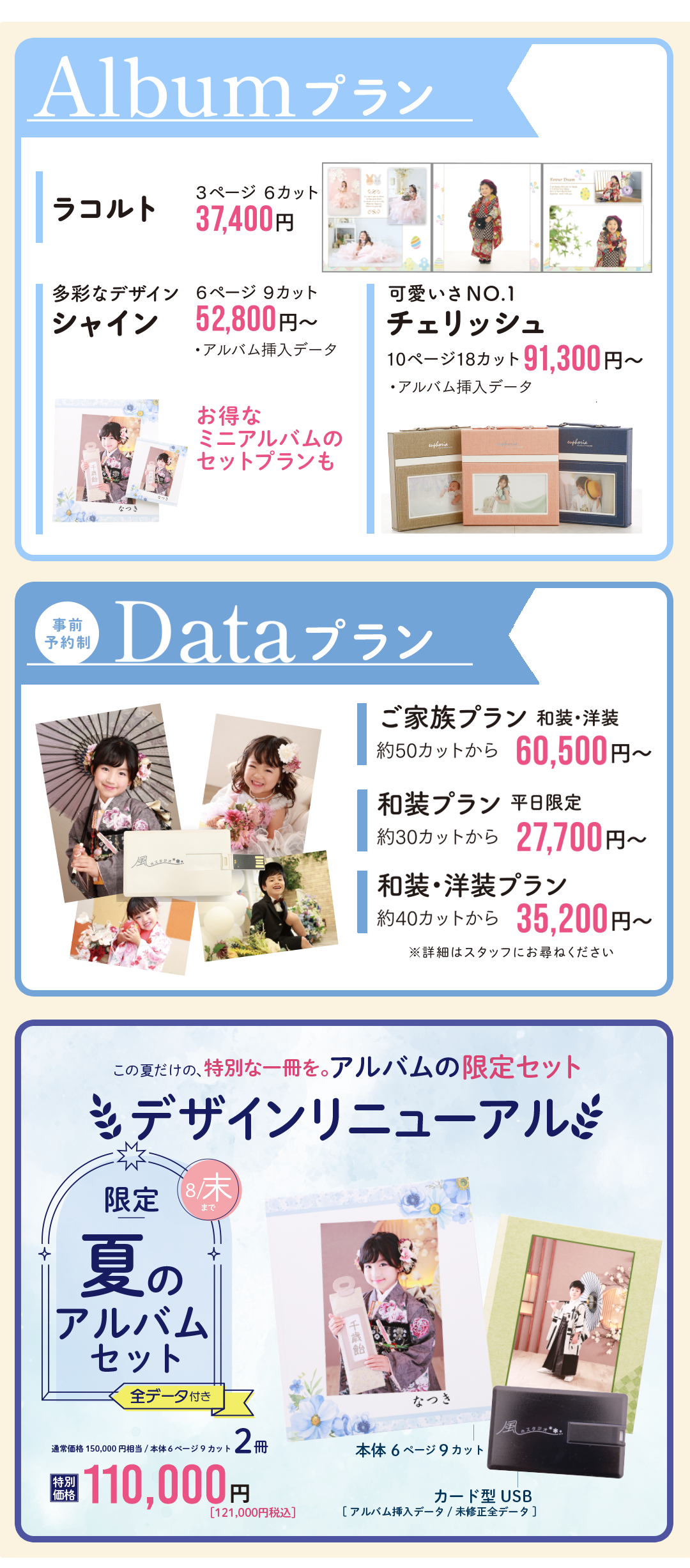 アルバムプラン
ラコルト37400円
シャイン52800円
チェリッシュ91300円

データプラン
ご家族プラン60500円
和装プラン27700円
和装洋装プラン35200円

夏限定アルバムセット
６ページ9カット2冊110000円
デザインリニューアル
