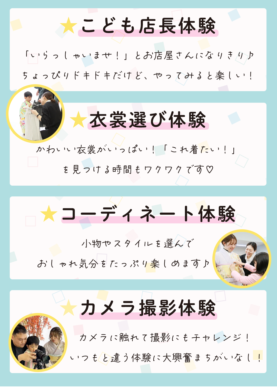 ★こども店長体験
「いらっしゃいませ！」とお店屋さんになりきり♪
ちょっぴりドキドキだけど、やってみると楽しい！

★衣裳選び体験

かわいい衣裳がいっぱい！「これ着たい！」
を見つける時間もワクワクです♡


★コーディネート体験
小物やスタイルを選んで
おしゃれ気分をたっぷり楽しめます♪        

★カメラ撮影体験
 カメラに触れて撮影にもチャレンジ！ いつもと違う体験に大興奮まちがいなし！