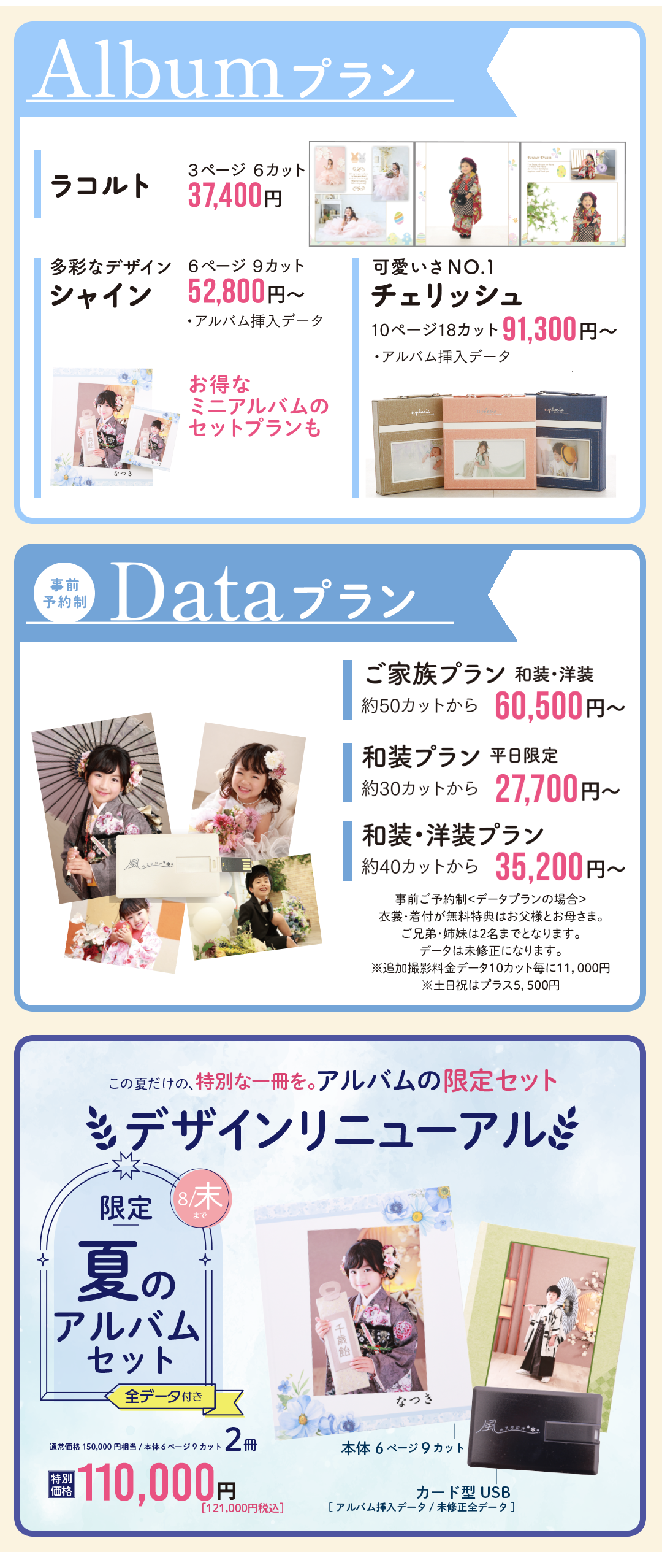 アルバムプラン
ラコルト37400円
シャイン52800円
チェリッシュ91300円

データプラン
ご家族プラン60500円
和装プラン27700円
和装洋装プラン35200円

夏限定アルバムセット
６ページ9カット2冊110000円
デザインリニューアル
