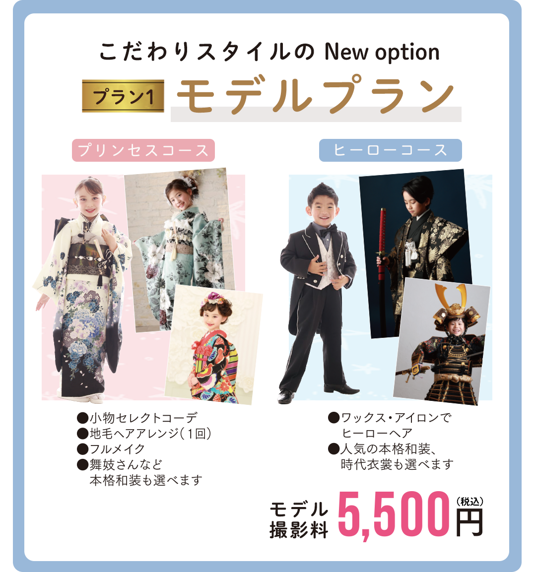 こだわりスタイルの New option
モデルプラン。
プリンセスコース
小物セレクト
地毛ヘアアレンジ1回
フルメイク
舞妓さんなど本格和装も選べます
ヒーローコース
ワックス、アイロンでヒーローヘア。人気の本格和装時代衣裳も選べます
モデル撮影料 5500円