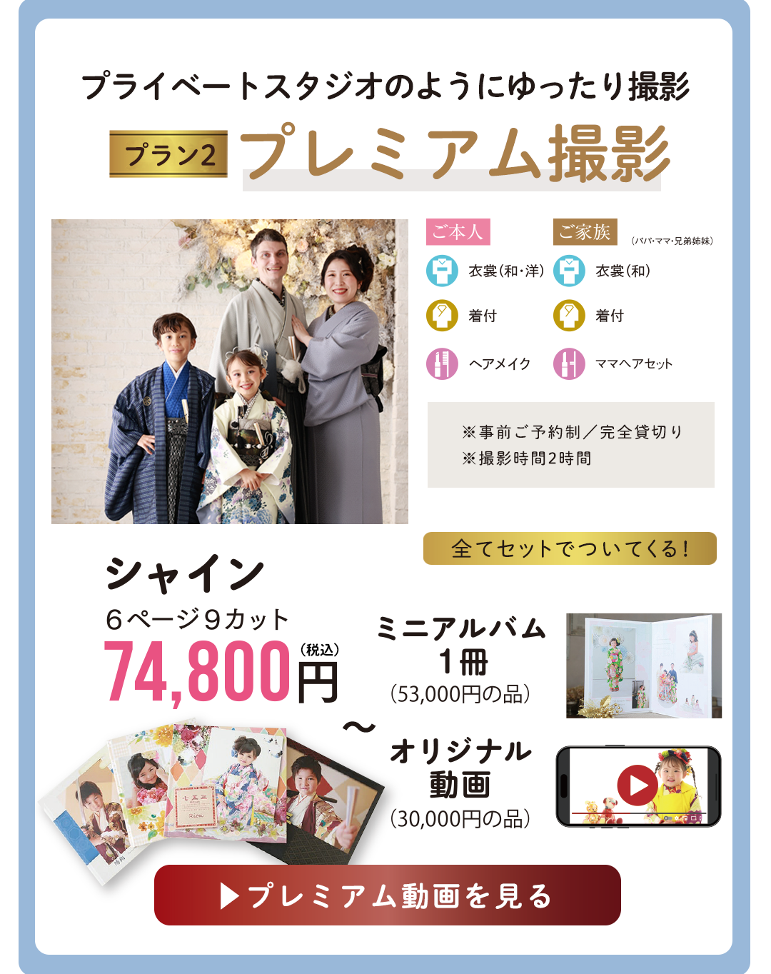 プライベートスタジオのようにゆったり撮影　Premium撮影。

※完全貸切り／2時間／事前ご予約制
ゆったりとした時間の中で
ご家族のペースで撮影ができます。
アルバムと一緒に動画・ミニアルバム
がセットになったプランです


アルバムシャイン74800円
ミニアルバム1冊
オリジナル動画
がすべてセットでついてくる。
