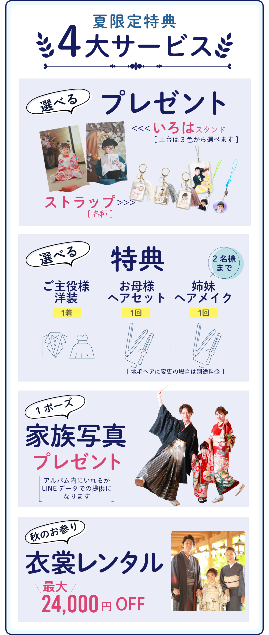 夏限定特典4大サービス
選べるプレゼント。いろはスタンド、ストラップ。
選べると特典。ご主役様洋装1着。お母さまヘアセット1回。姉妹ヘアメイク2名様まで。
家族写真プレゼント。
空きのお参り衣装レンタル。24000円OFF。