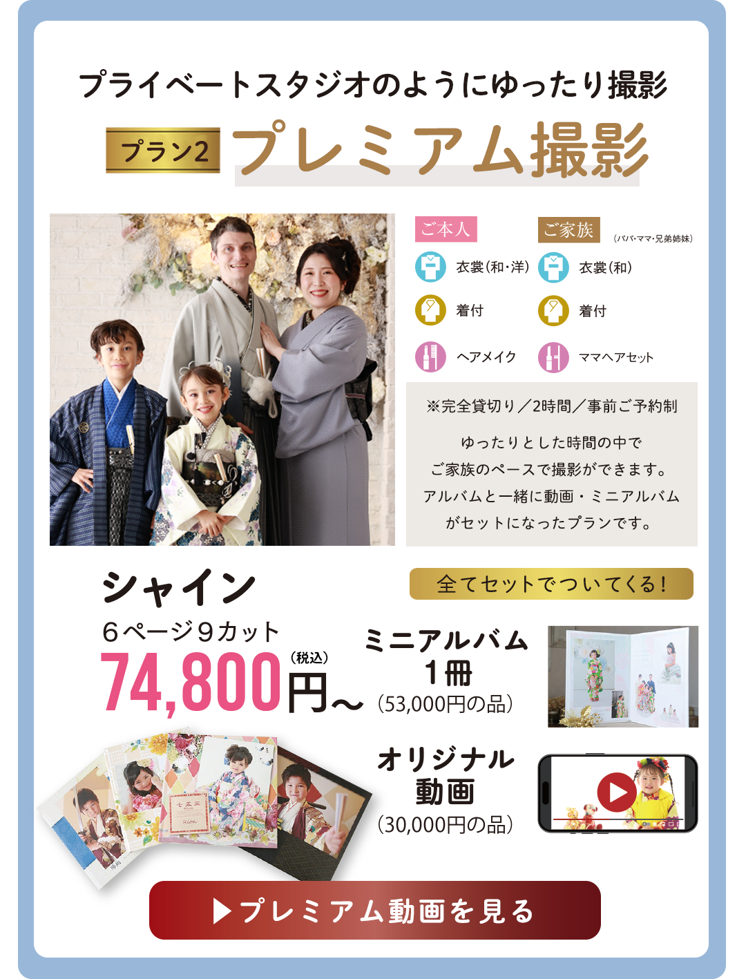 プライベートスタジオのようにゆったり撮影 Premium撮影。
※完全貸切り/2時間/事前ご予約制
ゆったりとした時間の中で
ご家族のペースで撮影ができます。
アルバムと一緒に動画・ミニアルバム
がセットになったプランです
アルバムシャイン74800円
ミニアルバム1冊
オリジナル動画
がすべてセットでついてくる。