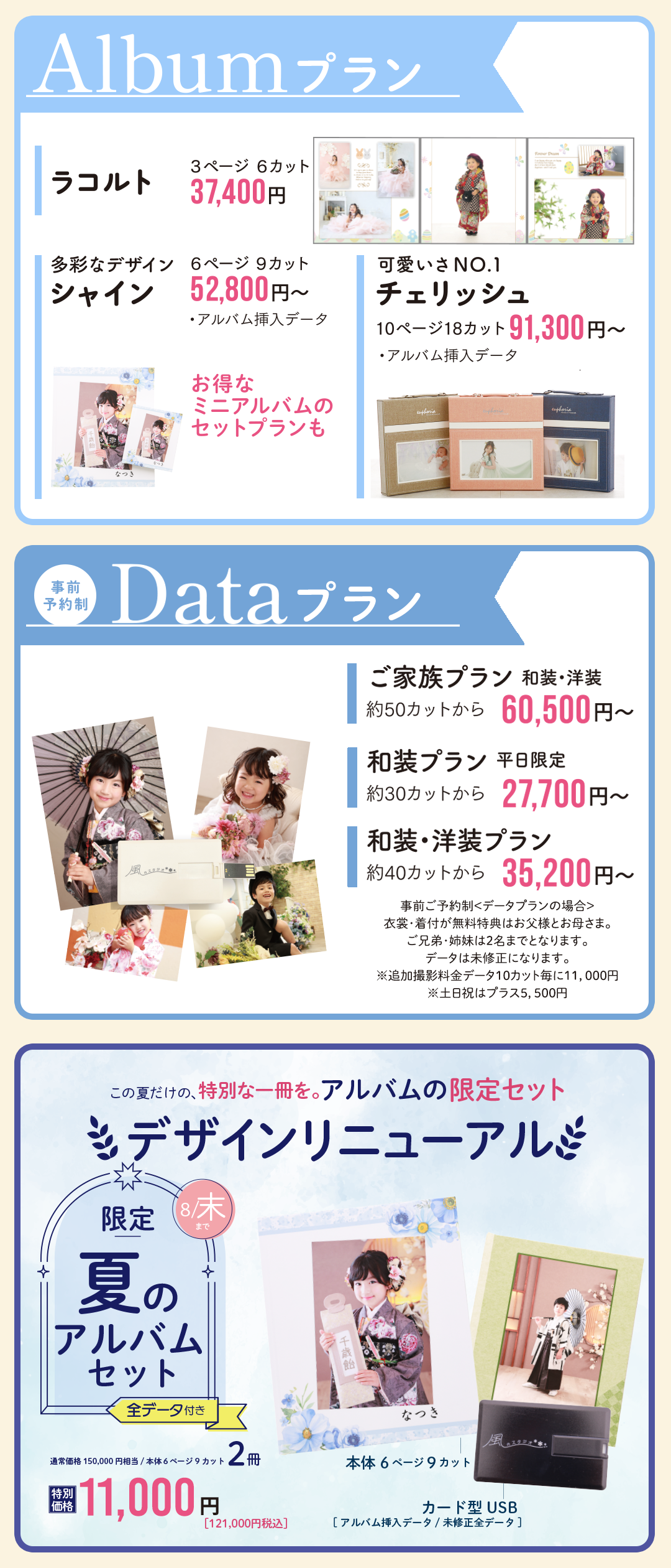 アルバムプラン
ラコルト37400円
シャイン52800円
チェリッシュ91300円
データプラン
ご家族プラン60500円
和装プラン27700円
和装洋装プラン35200円
夏限定アルバムセット
6ページ9カット2冊11000円
デザインリニューアル