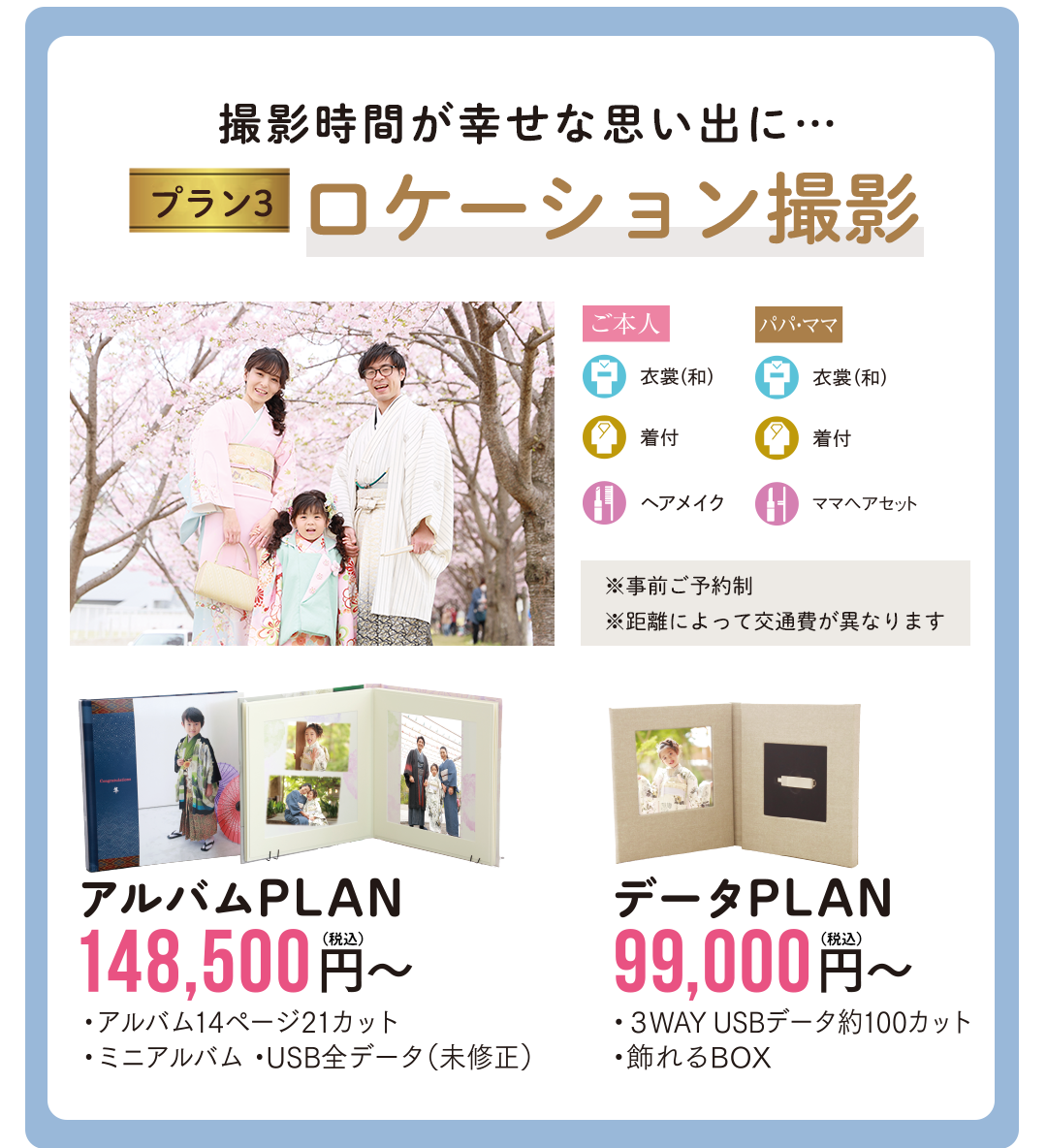 撮影時間が幸せな思い出にロケーション撮影。

※事前ご予約制
※距離によって交通費が異なります

ご家族の思い出の場所、
健やかな成長を願い神社など…。
解放感あふれる場所で
ナチュラルな写真が残せます

アルバムPLAN148500円
データPLAN99000円

