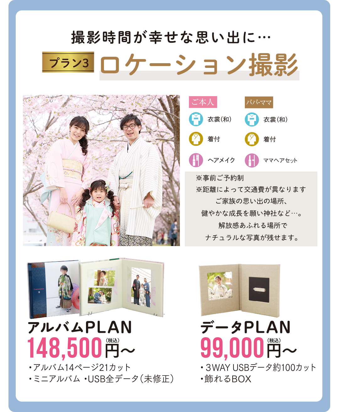 撮影時間が幸せな思い出にロケーション撮影。
※事前ご予約制
※距離によって交通費が異なります
ご家族の思い出の場所、
健やかな成長を願い神社など…。
解放感あふれる場所で
ナチュラルな写真が残せます
アルバムPLAN148500円
データPLAN99000円
