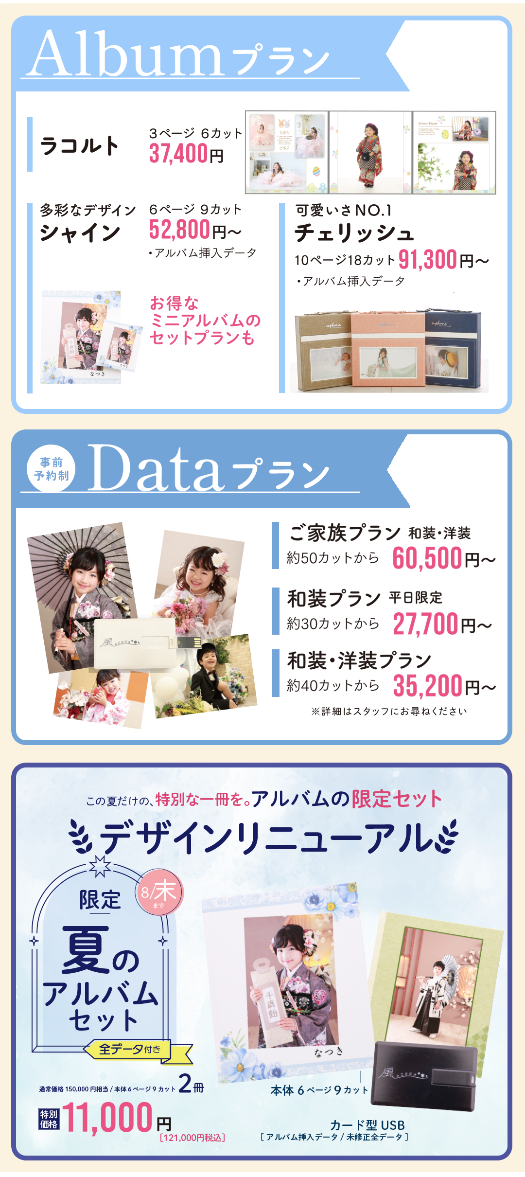 アルバムプラン
ラコルト37400円
シャイン52800円
チェリッシュ91300円

データプラン
ご家族プラン60500円
和装プラン27700円
和装洋装プラン35200円

夏限定アルバムセット
６ページ9カット2冊11000円
デザインリニューアル

