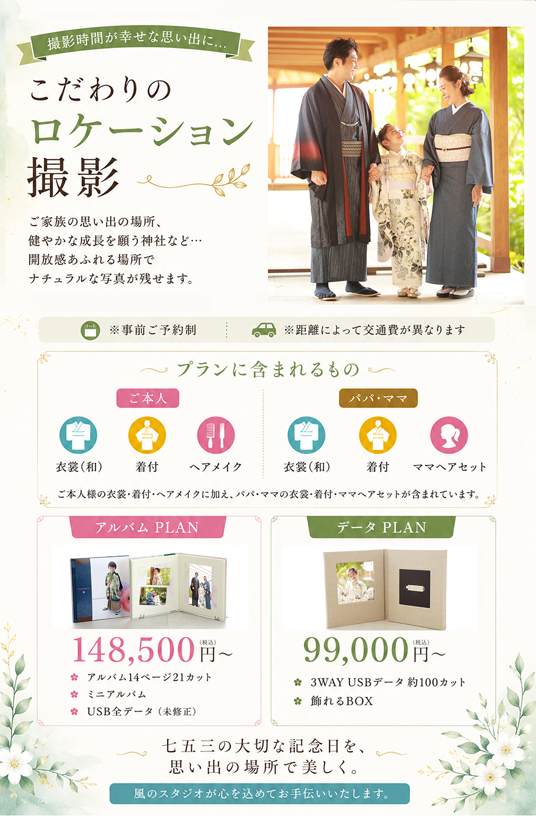 撮影時間が幸せな思い出に…

こだわりの
ロケーション撮影

ご家族の思い出の場所、
健やかな成長を願う神社など…
開放感あふれる場所で
ナチュラルな写真が残せます。

※事前ご予約制
※距離によって交通費が異なります

プランに含まれるもの
ご本人
衣裳（和）
着付
ヘアメイク
パパ・ママ
衣裳（和）
着付
ママヘアセット

ご本人様の衣裳・着付・ヘアメイクに加え、パパ・ママの衣裳・着付・ママヘアセットが含まれています。

アルバム PLAN

148,500円（税込）～

アルバム14ページ21カット
ミニアルバム
USB全データ（未修正）
データ PLAN

99,000円（税込）～

3WAY USBデータ 約100カット
飾れるBOX
七五三の大切な記念日を、
思い出の場所で美しく。

風のスタジオが心を込めてお手伝いいたします。