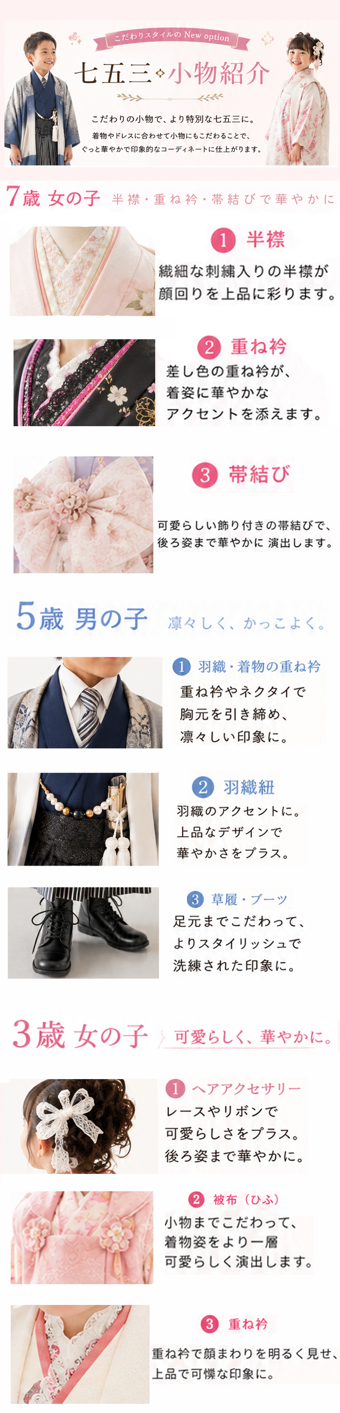 

こだわりスタイルの New option

七五三 小物紹介

こだわりの小物で、より特別な七五三に。
着物を引き立たせるさりげないこだわりで、
ぐっと華やかで印象的なコーディネートに仕上がります。

7歳 女の子

半襟・重ね衿・帯結びで華やかに。

① 半襟

繊細な刺繍入りの半襟が
顔回りを上品に彩ります。

② 重ね衿

差し色の重ね衿が、
着姿に華やかな
アクセントを添えます。

③ 帯結び

可愛らしい飾り付きの帯結びで、
後ろ姿まで華やかに演出します。

5歳 男の子

凛々しく、かっこよく。

① 羽織・着物の重ね衿

重ね衿やネクタイで
胸元を引き締め、
凛々しい印象に。

② 羽織紐

羽織のアクセントに。
上品なデザインで
華やかさをプラス。

③ 草履・ブーツ

足元までこだわって、
よりスタイリッシュで
洗練された印象に。

3歳 女の子

可愛らしく、華やかに。

① ヘアアクセサリー

レースやリボンで
可愛らしさをプラス。
後ろ姿まで華やかに。

② 被布（ひふ）

小物までこだわって、
着物姿をより一層
可愛らしく演出します。

③ 重ね衿

重ね衿で顔まわりを明るく見せ、
上品で可憐な印象に。