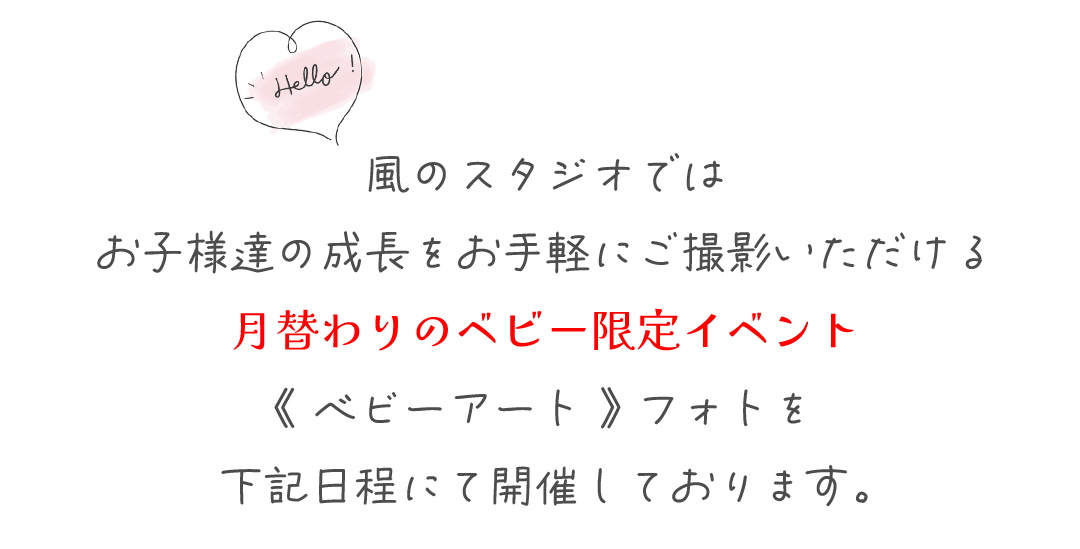 風のスタジオでは
お子様達の成長をお手軽にご撮影いただける
月替わりのベビー限定イベント
《 ベビーアート 》 フォトを
下記日程にて開催しております。