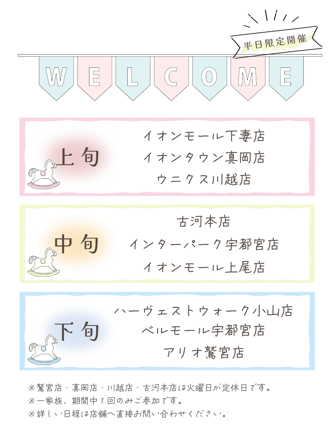 開催情報
上旬開催
イオンモール下妻店
イオンタウン真岡店
ウニクス川越店

中旬
古河本店
インターパーク宇都宮店
イオンモール上尾店
下旬開催
ハーヴェストウォーク宇都宮店
ベルモール宇都宮店
アリオ鷲宮店

※真岡店、川越店、久喜店、古河店は火曜日が定休日です。

※詳しい日程は店舗へ直接お問い合わせ下さい