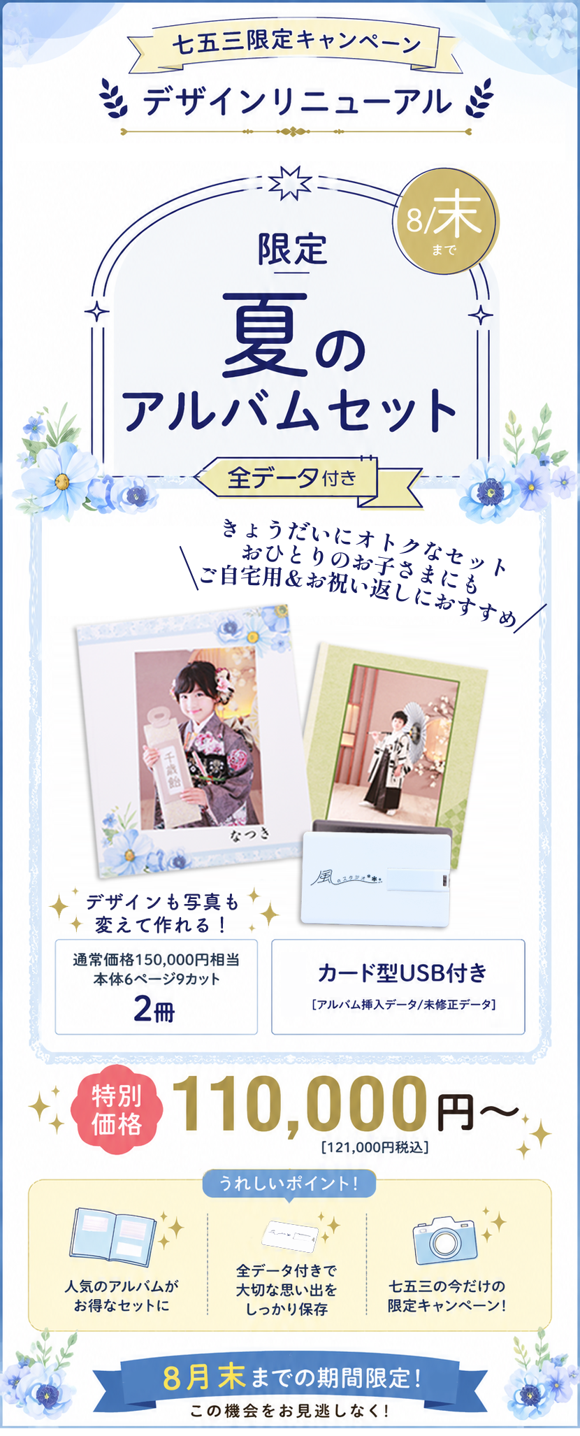 七五三限定キャンペーン
デザインリニューアル

8月末まで

限定
夏のアルバムセット

全データ付き

きょうだいにオトクなセット
おひとりのお子さまにも
ご自宅用＆お祝い返しにおすすめ

✨デザインも写真も変えて作れる！✨

通常価格150,000円相当
本体6ページ9カット

2冊

カード型USB付き

【アルバム挿入データ／未修正データ】

特別価格
110,000円〜

［121,000円税込］

うれしいポイント！
人気のアルバムがお得なセットに
全データ付きで大切な思い出をしっかり保存
七五三の今だけの限定キャンペーン！
8月末までの期間限定！

この機会をお見逃しなく！
