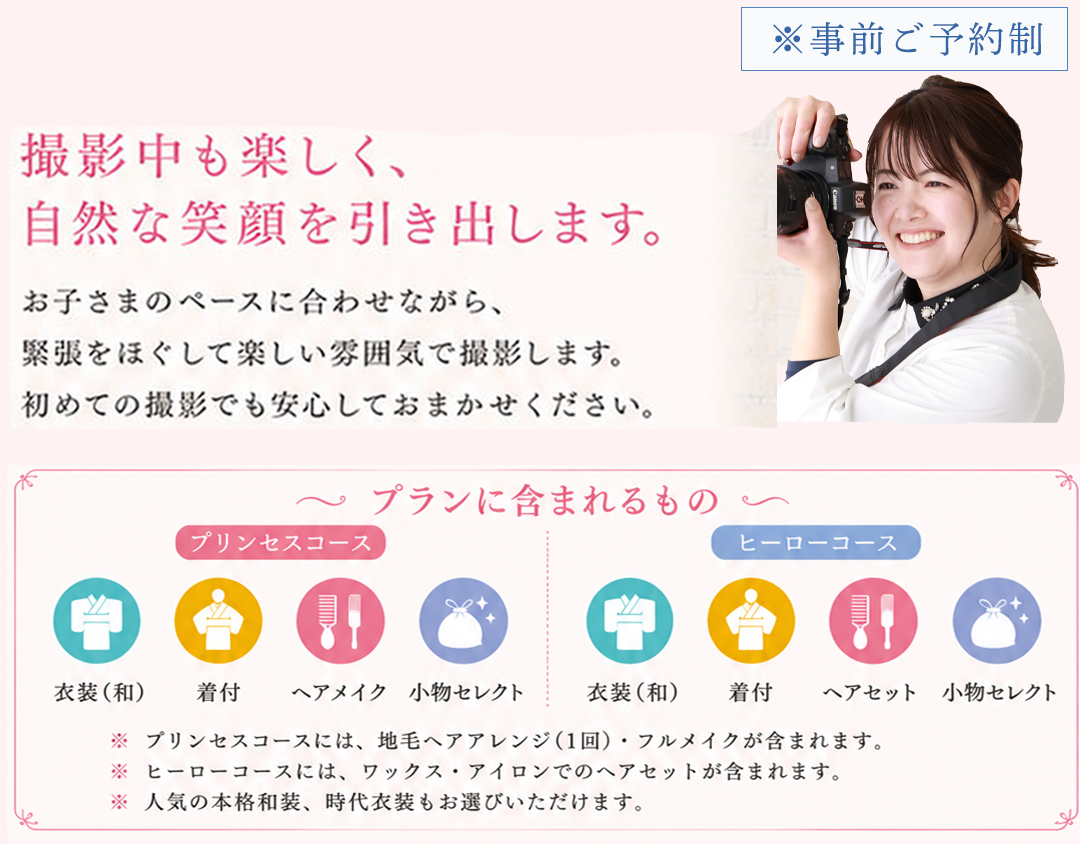 ※事前ご予約制

撮影中も楽しく、
自然な笑顔を引き出します。

お子さまのペースに合わせながら、
緊張をほぐして楽しい雰囲気で撮影します。
初めての撮影でも安心しておまかせください。

プランに含まれるもの
プリンセスコース
衣裳（和）
着付
ヘアメイク
小物使い
ヒーローコース
衣裳（和）
着付
ヘアメイク
小物使い

※プリンセスコースは、動きやすいアレンジ小物・ヘアメイクなどが含まれます。
※ヒーローコースは、クールな演出や着こなしが含まれます。