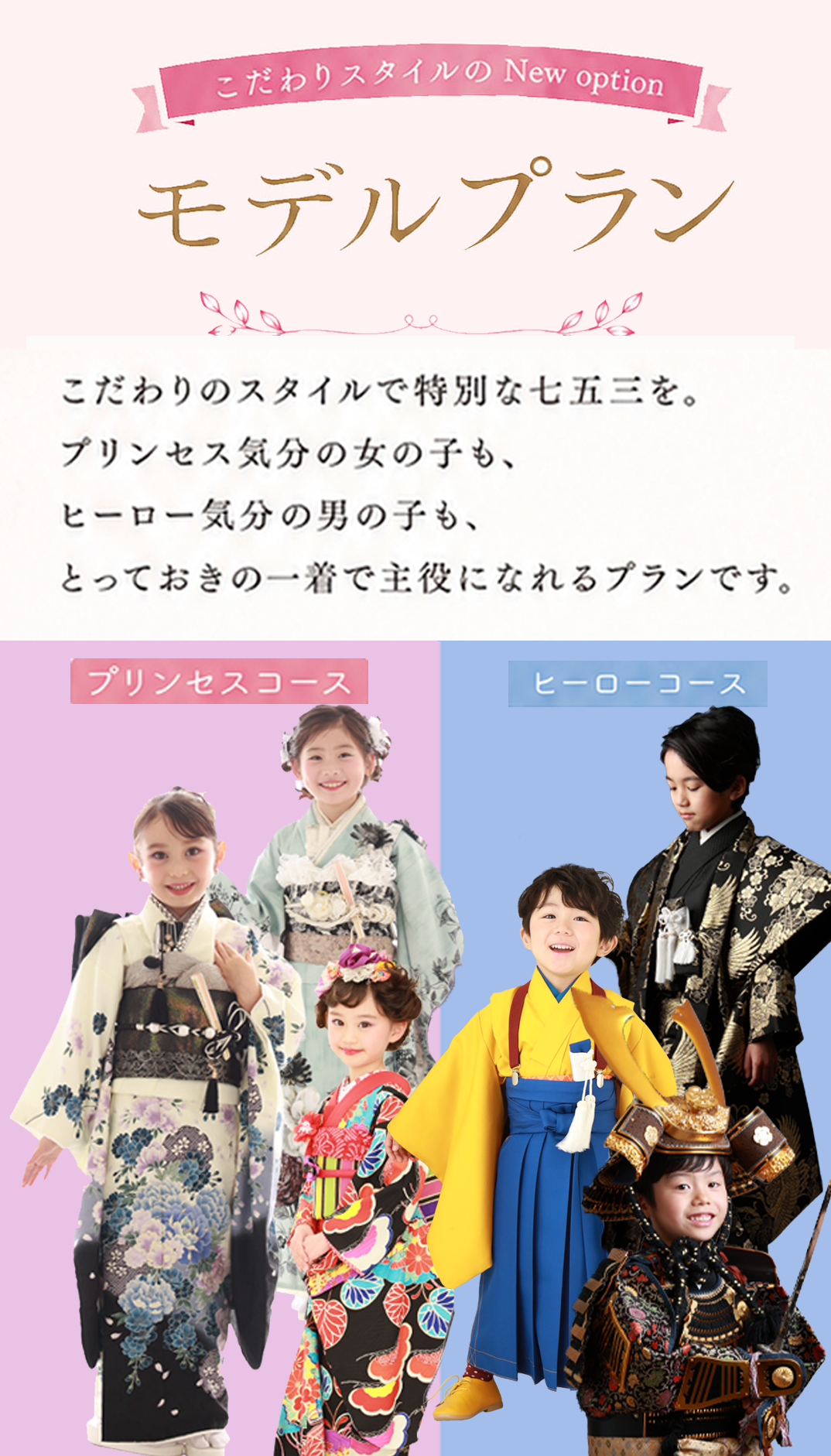 こだわりスタイルの New option

モデルプラン

こだわりのスタイルで特別な七五三を。
プリンセス気分の女の子も、
ヒーロー気分の男の子も、
とっておきの一着で主役になれるプランです。

プリンセスコース
ヒーローコース
