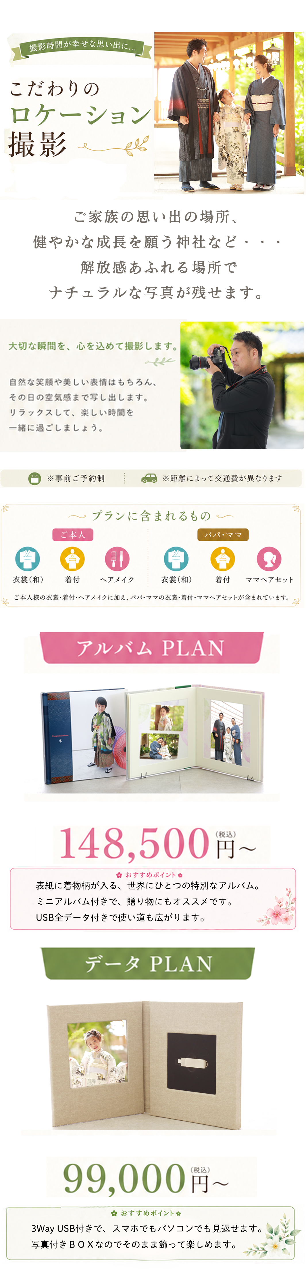 撮影時間が幸せな思い出に…

こだわりの
ロケーション撮影

ご家族の思い出の場所、
健やかな成長を願う神社など・・・
解放感あふれる場所で
ナチュラルな写真が残せます。

大切な瞬間を、心を込めて撮影します。

自然な笑顔や美しい表情はもちろん、
その日の空気感まで写し出します。
リラックスして、楽しい時間を
一緒に過ごしましょう。

※事前ご予約制

※距離によって交通費が異なります

プランに含まれるもの
ご本人
衣裳（和）
着付
ヘアメイク
パパ・ママ
衣裳（和）
着付
ママヘアセット

※ご本人様の衣裳・着付・ヘアメイクに加え、パパ・ママの衣裳・着付・ママヘアセットが含まれています。

アルバム PLAN

148,500円〜（税込）

❀ おすすめポイント ❀

表紙に着物柄が入る、世界にひとつの特別なアルバム。
ミニアルバム付きで、贈り物にもオススメです。
USB全データ付きで使い道も広がります。

データ PLAN

99,000円〜（税込）

❀ おすすめポイント ❀

3Way USB付きで、スマホでもパソコンでも見返せます。
写真付きBOXなのでそのまま飾って楽しめます。
