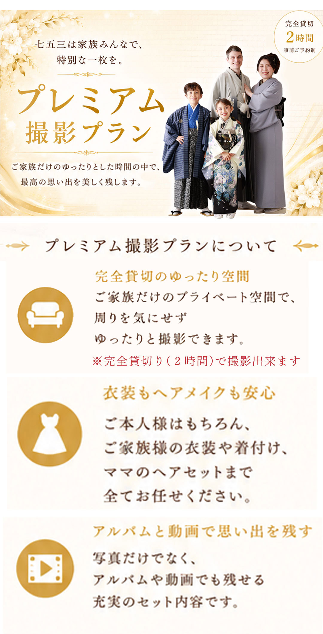 七五三は家族みんなで、
特別な一枚を。

プレミアム撮影プラン

ご家族だけのゆったりとした時間の中で、
最高の思い出を美しく残します。

完全貸切 2時間
事前ご予約制

プレミアム撮影プランについて
完全貸切のゆったり空間

ご家族だけのプライベート空間で、
周りを気にせず
ゆったりと撮影できます。

※完全貸切り（2時間）で撮影出来ます

衣装もヘアメイクも安心

ご本人様はもちろん、
ご家族様の衣装や着付け、
ママのヘアセットまで
全てお任せください。

アルバムと動画で思い出を残す

写真だけでなく、
アルバムや動画でも残せる
充実のセット内容です。