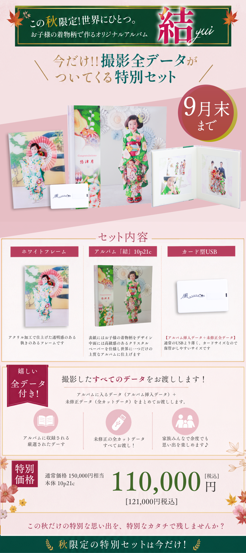 この秋限定！世界にひとつ。
お子様の着物柄で作るオリジナルアルバム

結 yui

今だけ!! 撮影全データが
ついてくる特別セット

9月末まで

セット内容

ホワイトフレーム
アルバム「結」10p21c
カード型USB

アクリル加工で仕上げた透明感のある
艶きのあるフレームです

表紙にはお子様の着物柄をデザイン
中面には高級感のあるクリスタル
表紙を仕上げ世界に一つだけの
上質なアルバムに仕上げます

【アルバム挿入データ＋未修正全データ】
通常のUSBより薄く、カードサイズなので
保管がしやすいサイズです

嬉しい
全データ
付き！

撮影したすべてのデータをお渡しします！

アルバムに入るデータ（アルバム挿入データ）＋
未修正データ（全カットデータ）をまとめてお渡しします。

アルバムに収録される
厳選されたデータ

未修正の全カットデータ
すべてお渡し！

家族みんなで余す事なく
思い出を楽しめます♪

特別価格

通常価格 150,000円相当
本体 10p21c

110,000円［税込］
［121,000円税込］

この秋だけの特別な思い出を、特別なカタチで残しませんか？

秋限定の特別セットは今だけ！