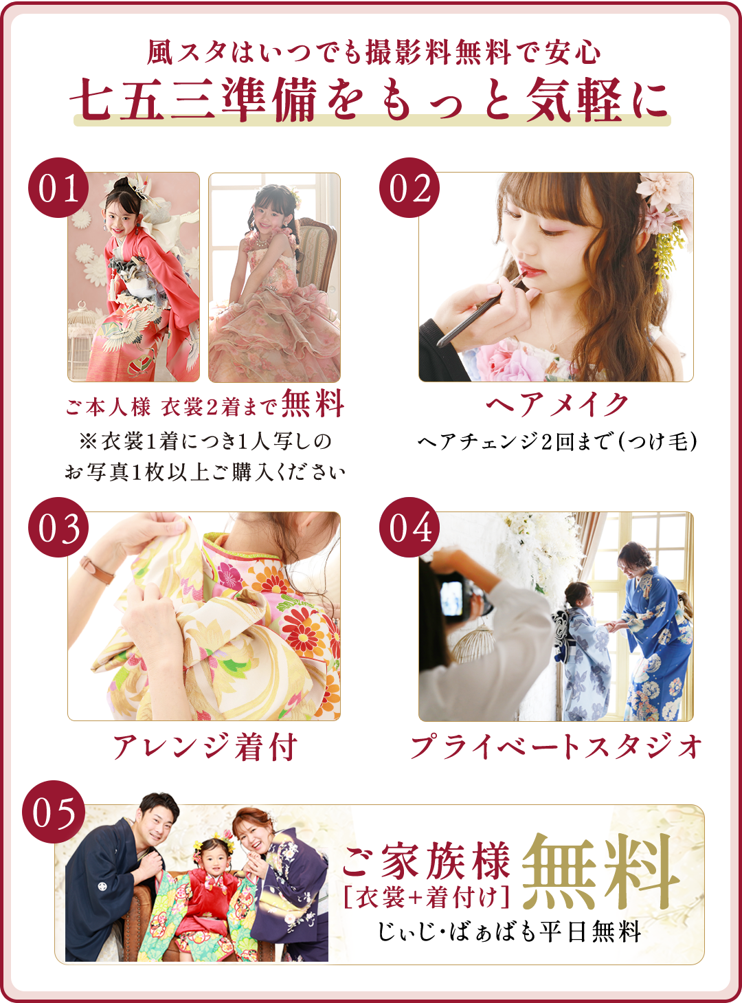 風スタはいつでも撮影料無料で安心。七五三準備をもっと気軽に。
ご本人様衣裳2着まで無料。衣裳1着につき1人写しのお写真1枚以上ご購入ください
ヘアメイク。ヘアチェンジ2回まで(つけ毛)
アレンジ着付け
プレイべートスタジオ
ご家族無料衣裳・着付け無料。じぃじばぁばも平日無料。