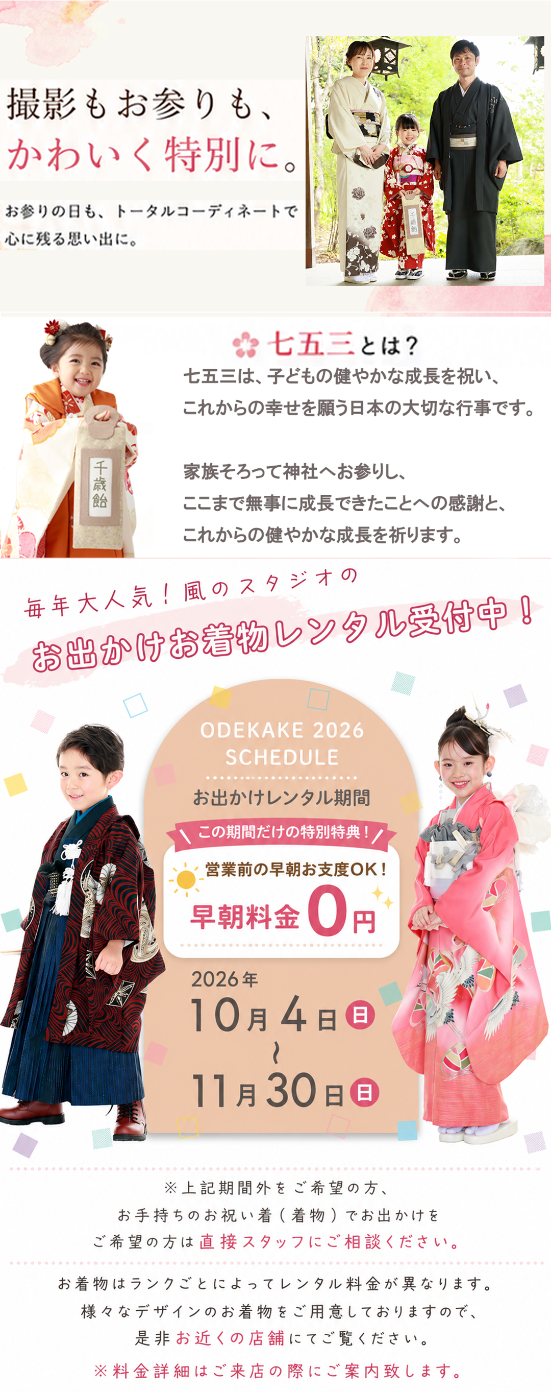 撮影もお参りも、
かわいく特別に。
お参りの日も、トータルコーディネートで
心に残る思い出に。
🌸 七五三とは?
七五三は、子どもの健やかな成長を祝い、
これからの幸せを願う日本の大切な行事です。
家族そろって神社へお参りし、
ここまで無事に成長できたことへの感謝と、
これからの健やかな成長を祈ります。
毎年大人気!風のスタジオの
お出かけお着物レンタル受付中!
ODЕKAKE 2026
SCHEDULE
お出かけレンタル期間
\この期間だけの特別特典!/
☀️ 営業前の早朝お支度OK!
早朝料金 0円
2026年
10月4日(日)
〜
11月30日(月)
※上記期間外をご希望の方、
お手持ちのお祝い着(着物)でお出かけを
ご希望の方は直接スタッフにご相談ください。
お着物はランクごとによってレンタル料金が異なります。
様々なデザインのお着物をご用意しておりますので、
是非お近くの店舗にてご覧ください。
※料金詳細はご来店の際にご案内致します。