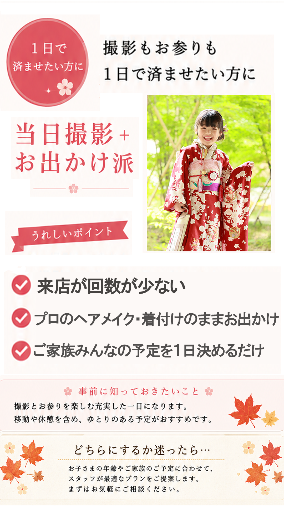 1日で
済ませたい方に
撮影もお参りも
1日で済ませたい方に
当日撮影+
お出かけ派
うれしいポイント
✓ 来店が回数が少ない
✓ プロのヘアメイク・着付けのままお出かけ
✓ ご家族みんなの予定を1日決めるだけ
事前に知っておきたいこと
撮影とお参りを楽しむ充実した一日になります。
移動や休憩を含め、ゆとりのある予定がおすすめです。
どちらにするか迷ったら…
お子さまの年齢やご家族のご予定に合わせて、
スタッフが最適なプランをご提案します。
まずはお気軽にご相談ください。