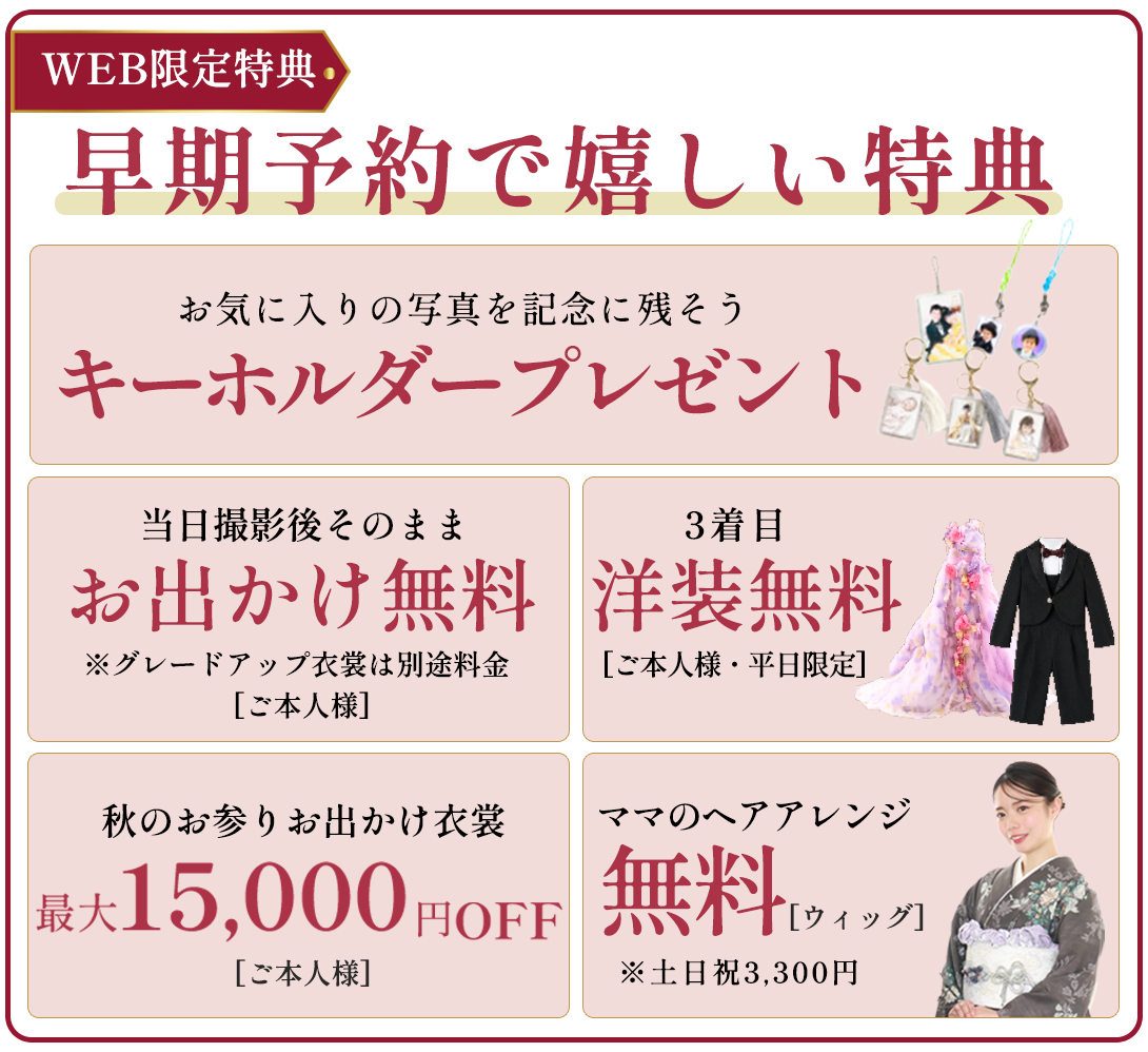 早期予約で嬉しい特典。お気に入りの写真で記念に残そうキーホルダープレゼント。撮影後そのままおでっけ無料。3着目洋装無料。秋のお出かけ衣装最大15000円OFF。ママヘアアレンジ無料(土日祝3300円)