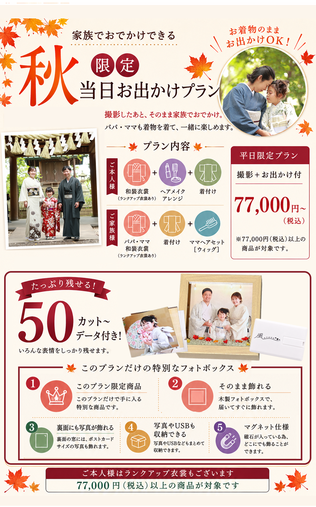 家族でおでかけできる

秋限定
当日お出かけプラン

お着物のまま
お出かけOK！

撮影したあと、そのまま家族でおでかけ。
パパ・ママも着物を着て、一緒に楽しめます。

プラン内容

ご本人様
和装衣裳（ランクアップ衣裳あり）
＋
ヘアメイク
＋
着付け

ご家族様
パパ・ママ
和装衣裳（ランクアップ衣裳あり）
＋
着付け
＋
ママヘアセット［ウィッグ］

平日限定プラン

撮影＋お出かけ付

77,000円〜
（税込）

※77,000円（税込）以上の
商品が対象です。

たっぷり残せる！
50カット〜
データ付き！

いろんな表情をしっかり残せます。

このプランだけの特別なフォトボックス

① このプラン限定商品
このプランだけで手に入る
特別な商品です。

② そのまま飾れる
木製フォトボックスで、
届いてすぐに飾れます。

③ 裏面にも写真が飾れる
裏面の窓には、ポストカード
サイズの写真も飾れます。

④ 写真やUSBも収納できる
写真やUSBなどもまとめて
収納できます。

⑤ マグネット仕様
磁石が入っている為、
どこにでも飾ることが
できます。

ご本人様はランクアップ衣裳もございます

77,000円（税込）以上の商品が対象です