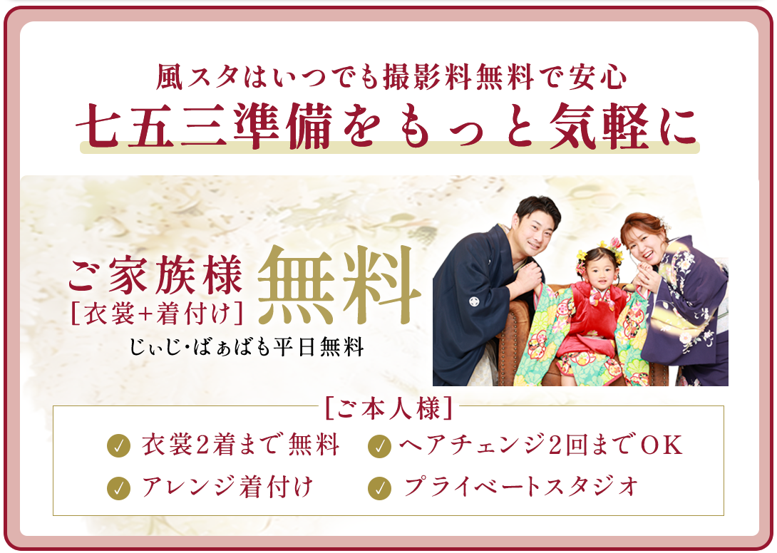 風スタはいつでも撮影料無料で安心。七五三準備をもっと気軽に。
ご本人様衣裳2着まで無料。衣裳1着につき1人写しのお写真1枚以上ご購入ください
ヘアメイク。ヘアチェンジ2回まで(つけ毛)
アレンジ着付け
プレイべートスタジオ
ご家族無料衣裳・着付け無料。じぃじばぁばも平日無料。