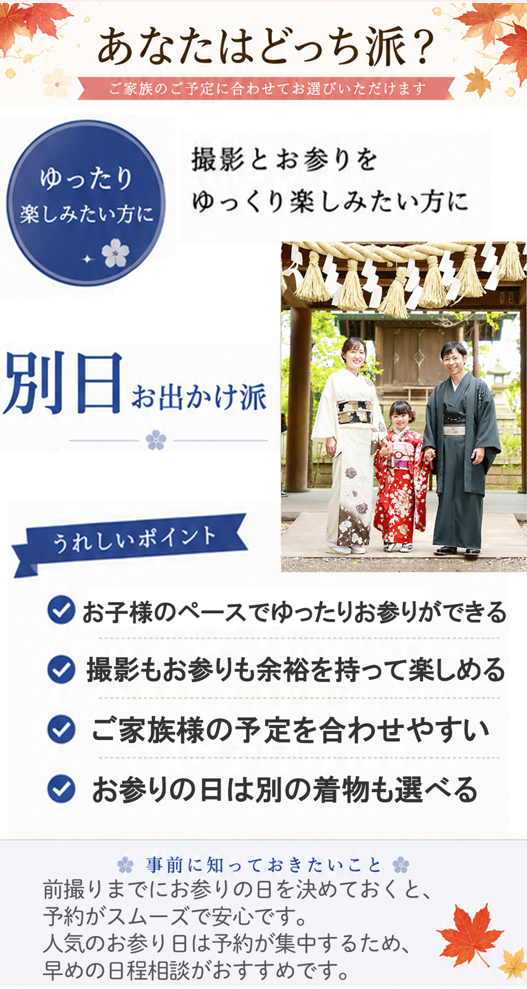 あなたはどっち派?
ご家族のご予定に合わせてお選びいただけます
ゆったり
楽しみたい方に
撮影とお参りを
ゆっくり楽しみたい方に
別日 お出かけ派
うれしいポイント
✓ お子様のペースでゆったりお参りができる
✓ 撮影もお参りも余裕を持って楽しめる
✓ ご家族様の予定を合わせやすい
✓ お参りの日は別の着物も選べる
事前に知っておきたいこと
前撮りまでにお参りの日を決めておくと、
予約がスムーズで安心です。
人気のお参り日は予約が集中するため、
早めの日程相談がおすすめです。