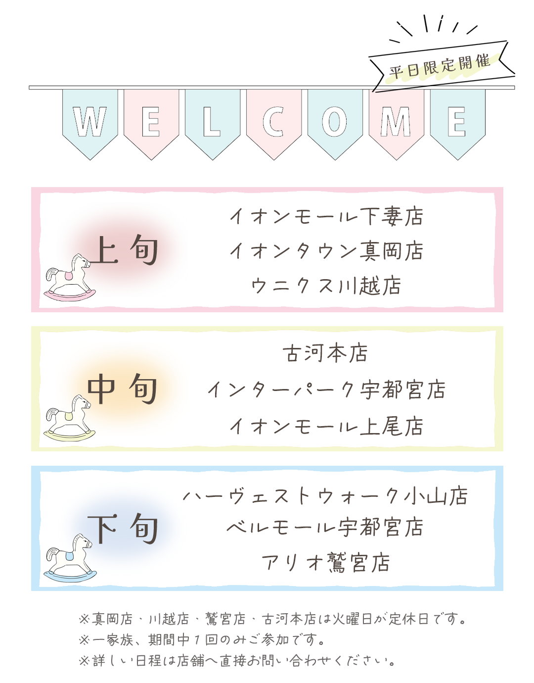 開催情報
上旬開催
イオンモール下妻店
イオンタウン真岡店
ウニクス川越店

中旬
古河本店
インターパーク宇都宮店
イオンモール上尾店
下旬開催
ハーヴェストウォーク宇都宮店
ベルモール宇都宮店
アリオ鷲宮店

※真岡店、川越店、久喜店、古河店は火曜日が定休日です。

※詳しい日程は店舗へ直接お問い合わせ下さい