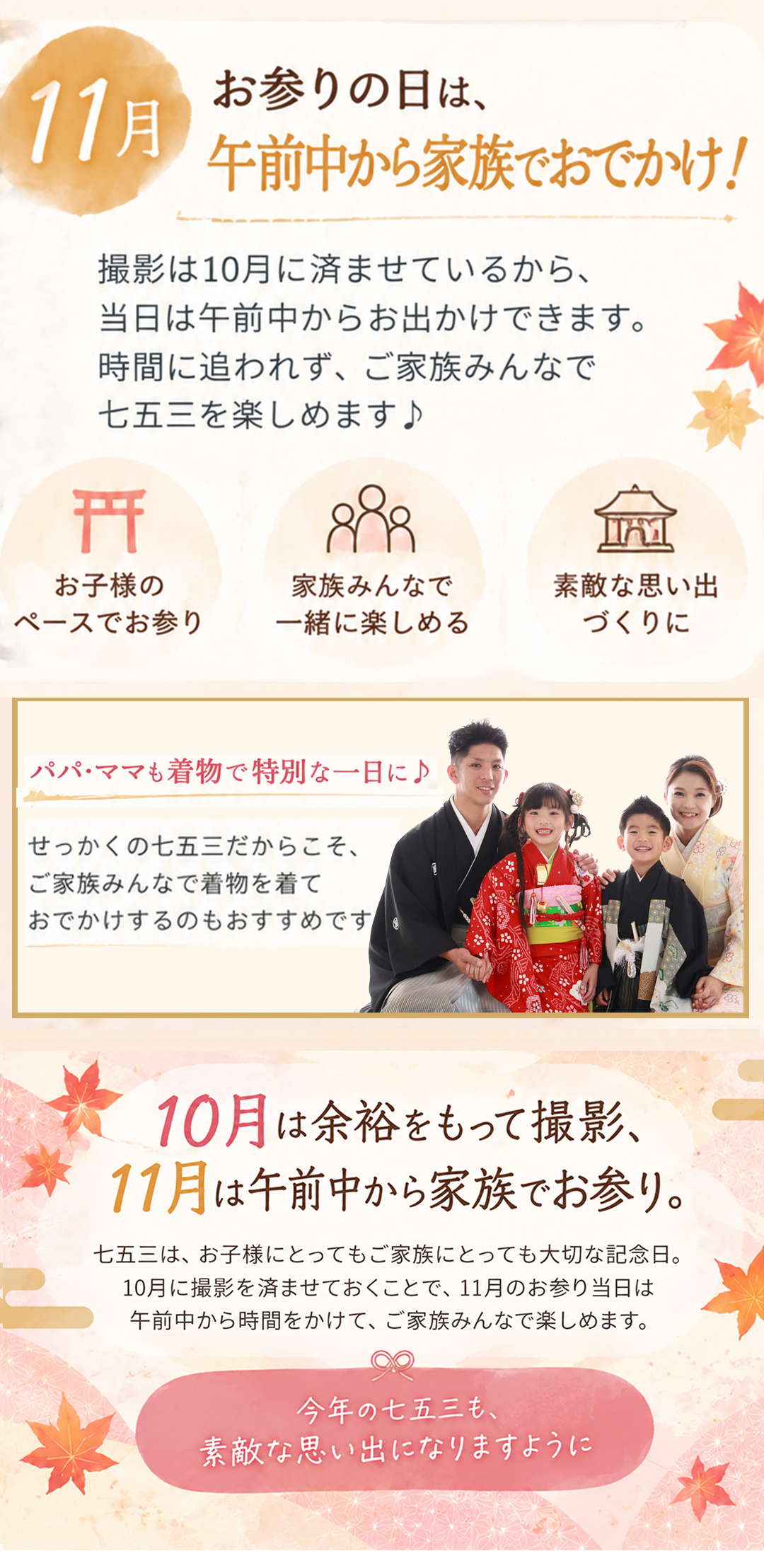 11月 お参りの日は、
午前中から家族でおでかけ!
撮影は10月に済ませているから、
当日は午前中からお出かけできます。
時間に追われず、ご家族みんなで
七五三を楽しめます♪
・お子様の
ペースでお参り
・家族みんなで
一緒に楽しめる
・素敵な思い出
づくりに
パパ・ママも着物で特別な一日に♪
せっかくの七五三だからこそ、
ご家族みんなで着物を着て
お出かけするのもおすすめです。
10月は余裕をもって撮影、
11月は午前中から家族でお参り。
七五三は「準備」と「お出かけ」を
分けることで、10月の余裕も11月のお参りも
両方楽しめます♪
今年の七五三、
素敵な思い出になりますように。