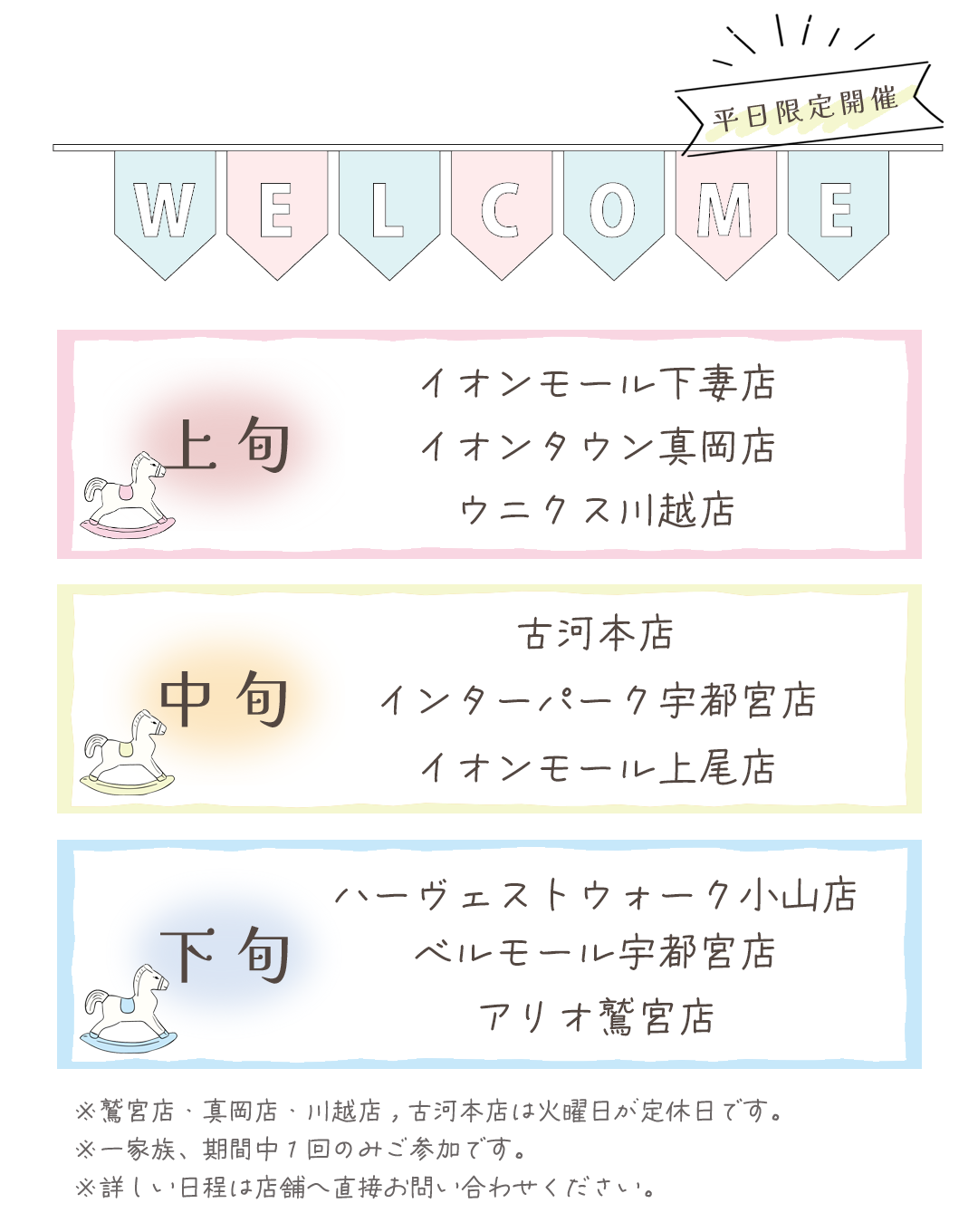 開催情報
上旬開催
イオンモール下妻店
イオンタウン真岡店
ウニクス川越店

中旬
古河本店
インターパーク宇都宮店
イオンモール上尾店
下旬開催
ハーヴェストウォーク宇都宮店
ベルモール宇都宮店
アリオ鷲宮店

※真岡店、川越店、久喜店、古河店は火曜日が定休日です。

※詳しい日程は店舗へ直接お問い合わせ下さい