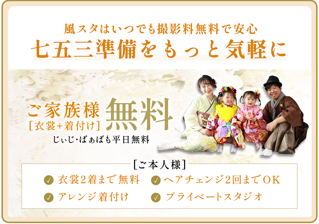風スタはいつでも撮影料無料で安心。七五三準備をもっと気軽に。

ご本人様衣裳2着まで無料。衣裳1着につき1人写しのお写真1枚以上ご購入ください

ヘアメイク。ヘアチェンジ2回まで(つけ毛)

アレンジ着付け

プレイべートスタジオ

ご家族無料衣裳・着付け無料。じぃじばぁばも平日無料。