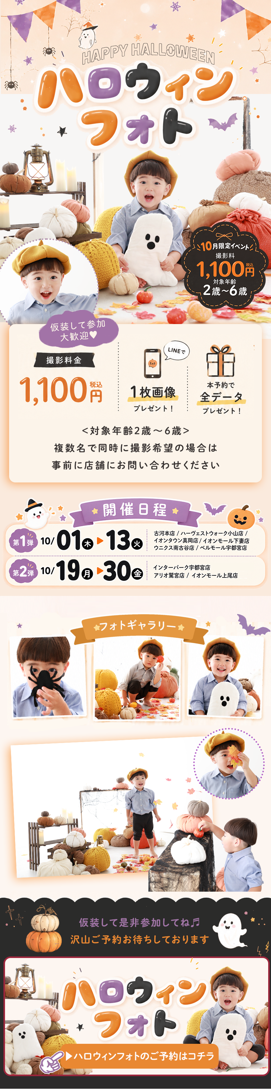 ハロウィンフォト
10月限定イベント!
撮影料 1,100円(税込)
対象年齢 2歳〜6歳
仮装して参加 大歓迎♡
撮影料金
1,100円(税込)
LINEで
1枚画像
プレゼント!
本予約で
全データ
プレゼント!
<対象年齢2歳〜6歳>
複数名で同時に撮影希望の場合は
事前に店舗にお問い合わせください
開催日程
第1弾
10/01(木)▶ 13(火)
イオンモール下妻店/古河本店/ハーヴェストウォーク小山店/
イオンタウン守谷店/
ウニクス南古谷店/ベルモール宇都宮店
第2弾
10/19(月)▶ 30(金)
イオンモール上尾店/
アリオ鷲宮店/インターパーク宇都宮店
フォトギャラリー
仮装して是非参加してね♪
沢山ご予約お待ちしております
ハロウィンフォトのご予約はコチラ