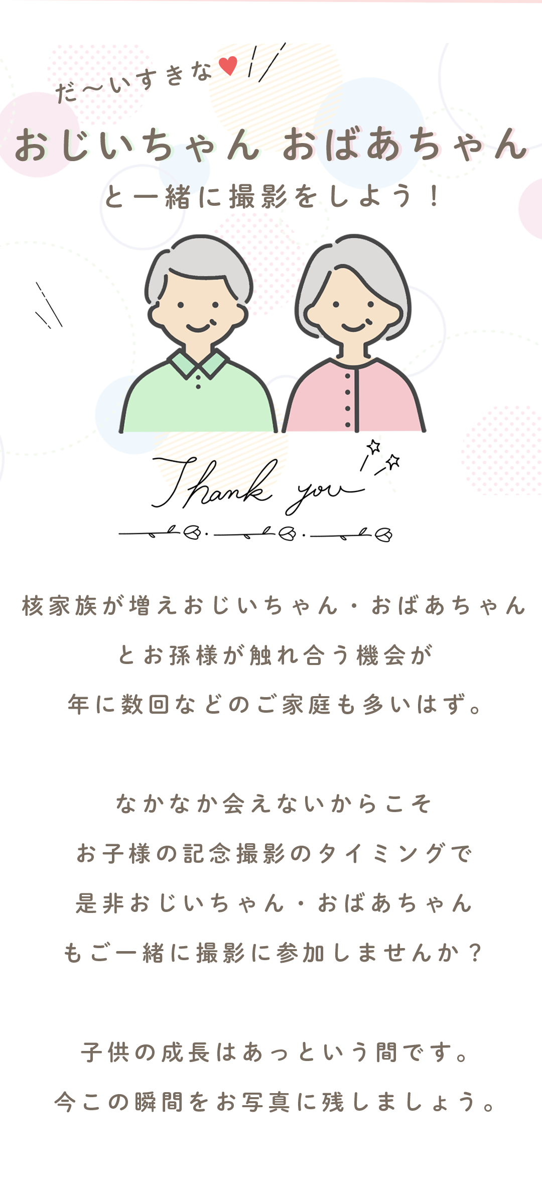 だ〜いすきな♡
おじいちゃん おばあちゃん
と一緒に撮影をしよう!
Thank you.
核家族が増え、おじいちゃん・おばあちゃんと お孫様が触れ合う機会が 年に数回などのご家庭も多いはず。
なかなか会えないからこそ お子様の記念撮影のタイミングで おじいちゃん・おばあちゃんも ご一緒に撮影にお越ししませんか?
子供の成長はあっという間です。 今この瞬間をお写真に残しましょう。