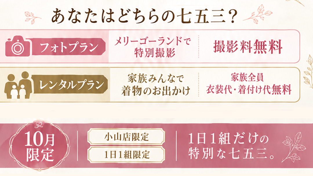 あなたはどちらの七五三？
📷 フォトプラン
メリーゴーランドで
特別撮影
撮影料無料
👨‍👩‍👧 お出かけプラン
家族みんなで
着物のお出かけ
家族全員
衣装代・着付け代無料


10月限定
小山店限定
1日1組限定
1日1組だけの
特別な七五三。