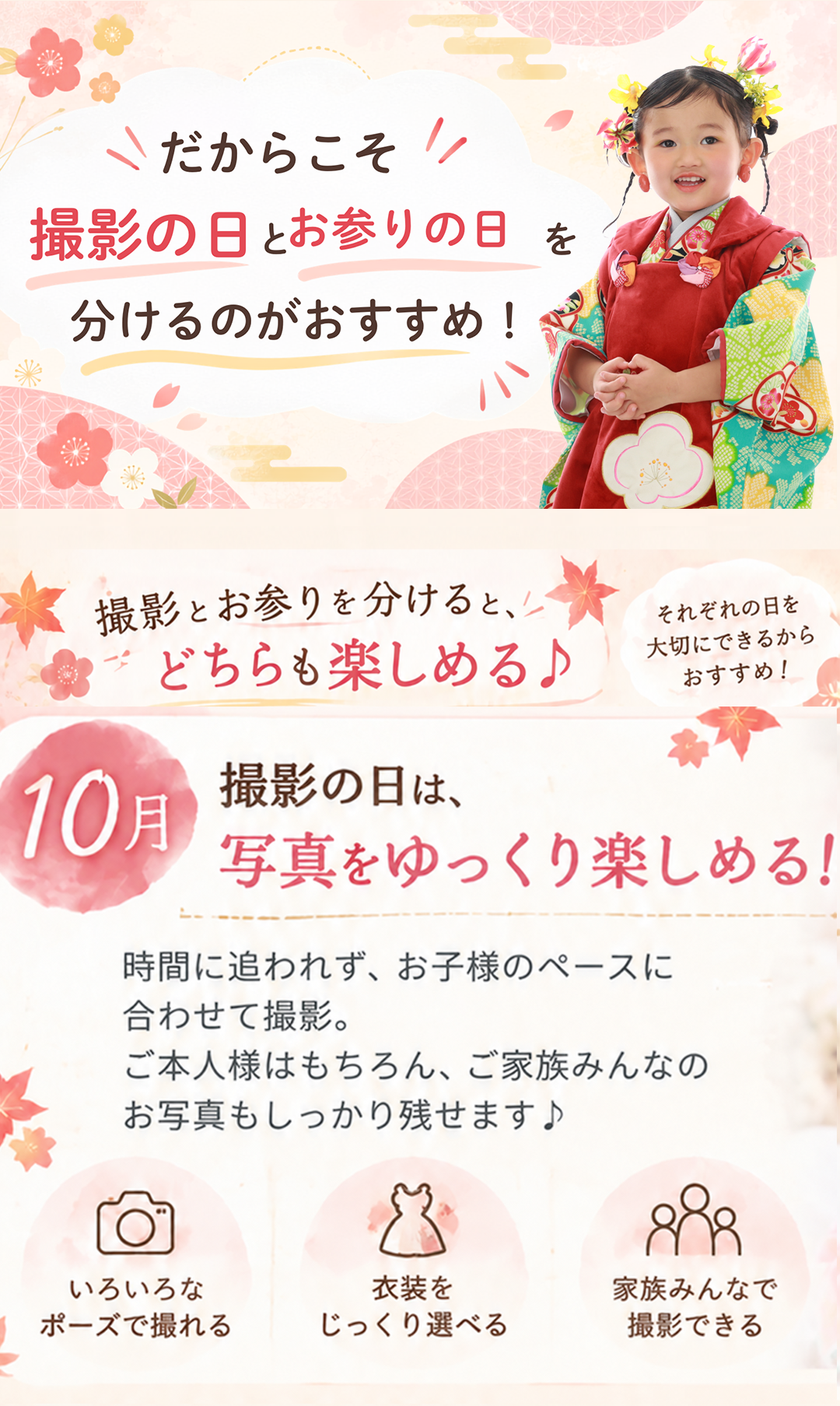 だからこそ、
撮影の日とお参りの日を
分けるのがおすすめ!
撮影の日は、
10月 写真をゆっくり楽しめる!
時間に追われず、お子様のペースに
合わせて撮影。
ご本人様はもちろん、ご家族みんなの
お写真もじっくり楽しめます♪
・いろいろな
ポーズで撮れる
・衣装を
じっくり選べる
・家族みんなで
撮影できる