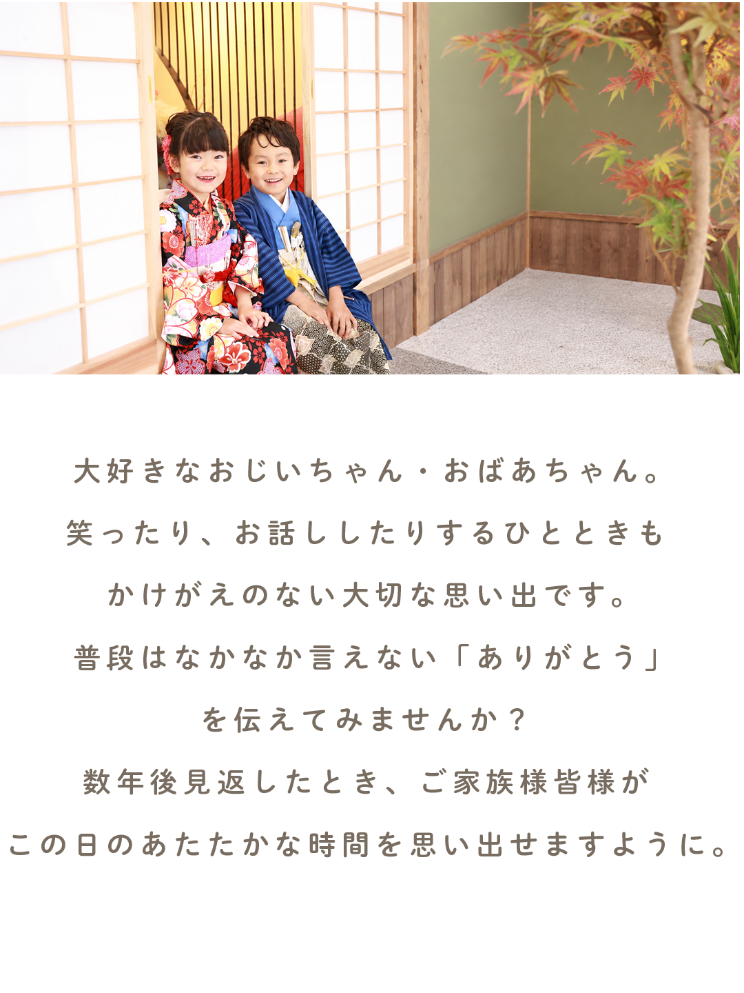大好きなおじいちゃん・おばあちゃん。
笑ったり、お話ししたりするひとときも かけがえのない大切な思い出です。
普段はなかなか言えない「ありがとう」を 伝えてみませんか?
数年後見返したとき、ご家族皆様が この日のあたたかな時間を思い出せますように。