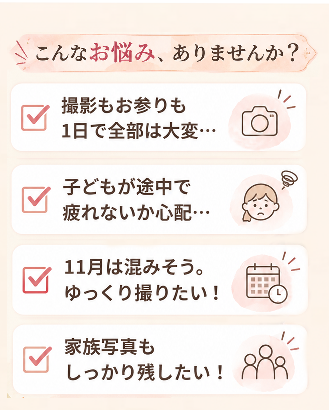 こんなお悩み、ありませんか?
☑ 撮影もお参りも
1日で全部は大変…
☑ 子どもが途中で
疲れないか心配…
☑ 11月は混みそう。
ゆっくり撮りたい!
☑ 家族写真も
しっかり残したい!