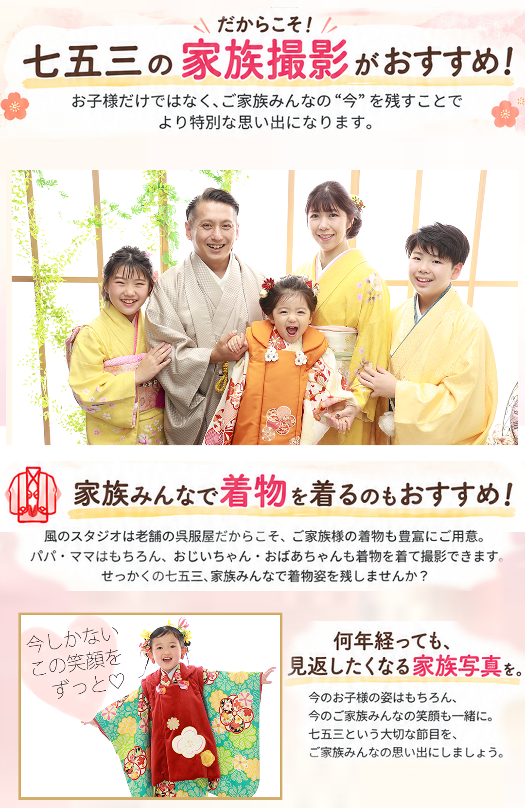 \だからこそ!/
七五三の家族撮影がおすすめ!
お子様だけではなく、ご家族みんなの“今”を残すことで
より特別な思い出になります。
家族みんなで着物を着るのもおすすめ!
風のスタジオは老舗の呉服屋だからこそ、ご家族様の着物も豊富にご用意。
パパ・ママはもちろん、おじいちゃん・おばあちゃんも着物を着て撮影できます。
せっかくの七五三、家族みんなで着物を着ませんか?
「今しかない
この笑顔を
ずっと♡」
何年経っても、
見返したくなる家族写真を。
今のお子様の姿はもちろん、
今のご家族みんなの笑顔も一緒に。
七五三という大切な節目を、
ご家族みんなの思い出にしましょう。