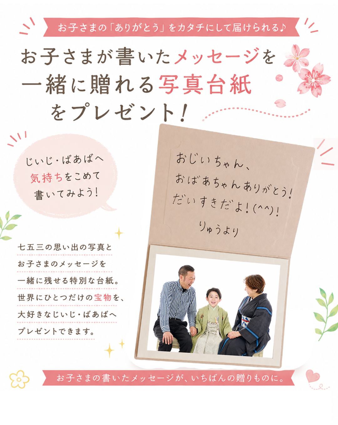 お子さまの「ありがとう」をカタチにして届けられる。
お子さまが書いたメッセージを
一緒に贈れる写真台紙をプレゼント!
じぃじ・ばぁばへ 気持ちをこめて書いてみよう!
4つ切り写真が入る写真台紙に、 お子さまのメッセージや 家族で撮影したお写真、 お子さまとのツーショット写真を プレゼントできます。