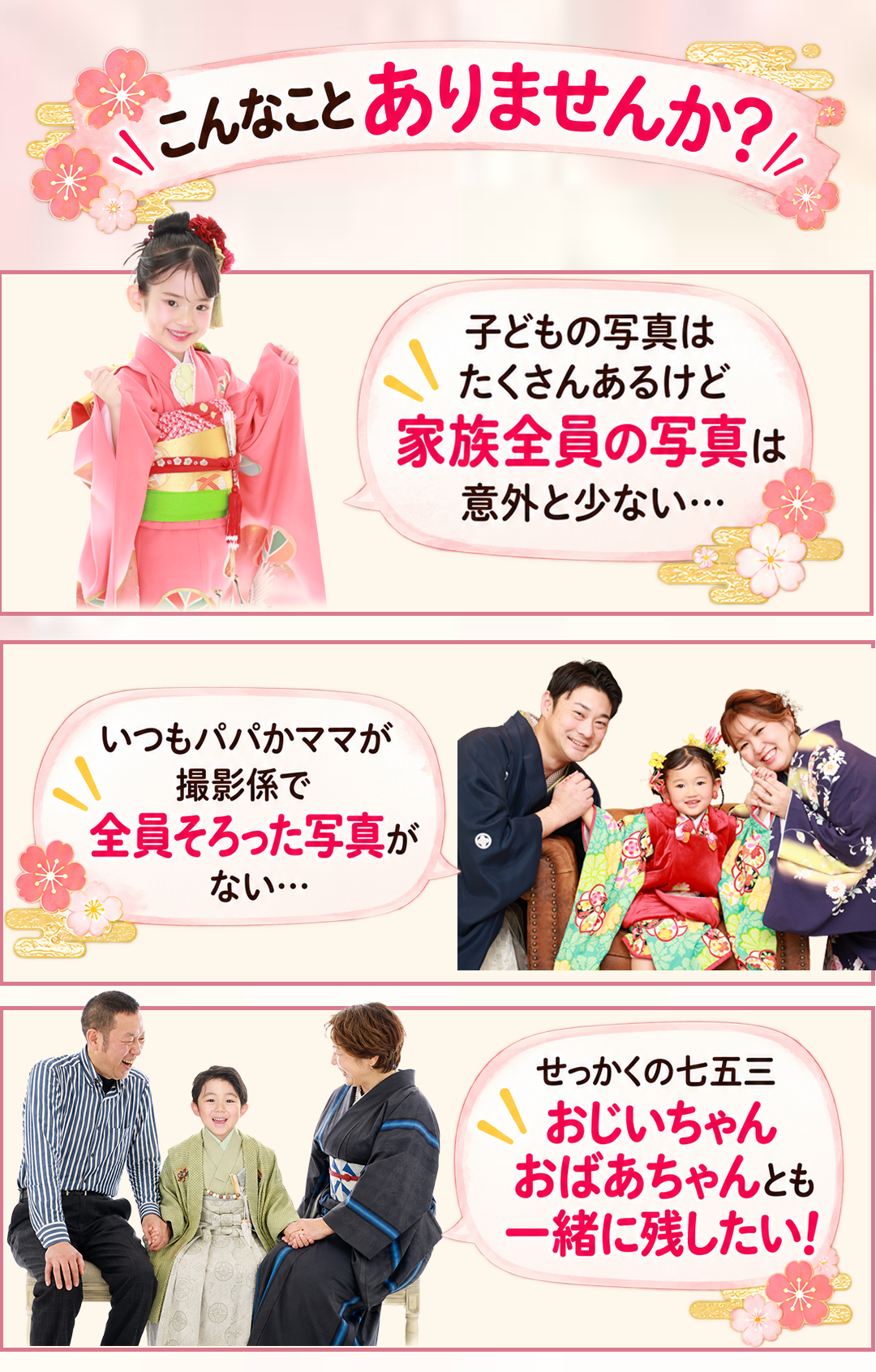 こんなことありませんか?
\こんなことありませんか?/
子どもの写真は
たくさんあるけど
家族全員の写真は
意外と少ない…
パパ・ママも一緒に
いつもパパママが
撮影係で
全員そろった写真が
ない…
④おじいちゃん・おばあちゃんも
せっかくの七五三
おじいちゃん
おばあちゃんとも
一緒に残したい!
