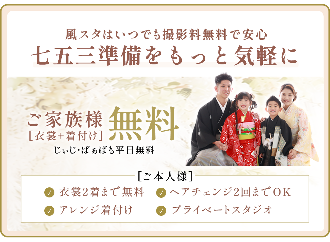 風スタはいつでも撮影料無料で安心。七五三準備をもっと気軽に。

ご本人様衣裳2着まで無料。衣裳1着につき1人写しのお写真1枚以上ご購入ください

ヘアメイク。ヘアチェンジ2回まで(つけ毛)

アレンジ着付け

プレイべートスタジオ

ご家族無料衣裳・着付け無料。じぃじばぁばも平日無料。