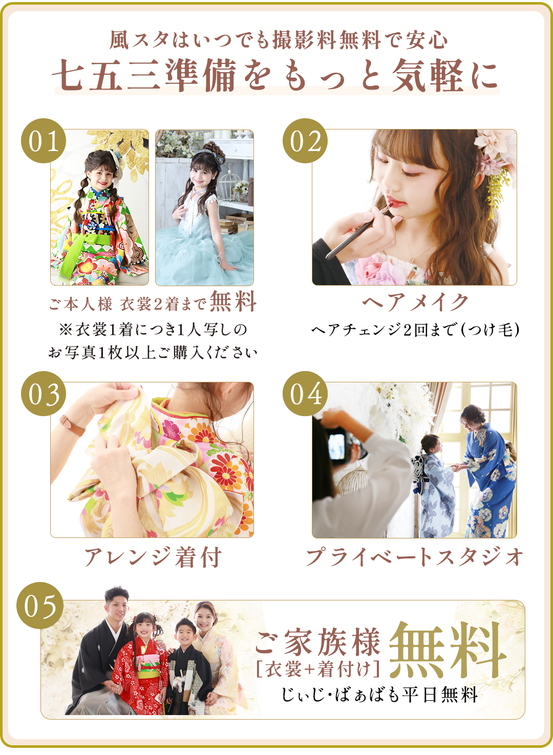 風スタはいつでも撮影料無料で安心。七五三準備をもっと気軽に。

ご本人様衣裳2着まで無料。衣裳1着につき1人写しのお写真1枚以上ご購入ください

ヘアメイク。ヘアチェンジ2回まで(つけ毛)

アレンジ着付け

プレイべートスタジオ

ご家族無料衣裳・着付け無料。じぃじばぁばも平日無料。